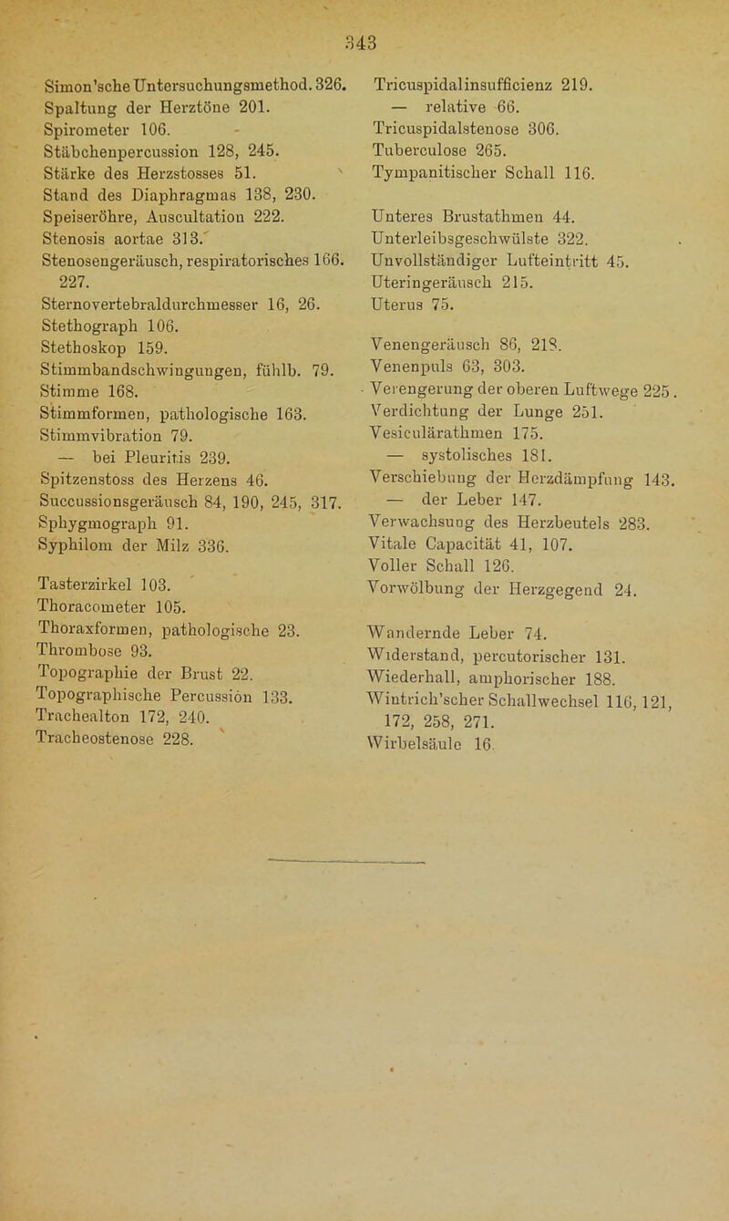 Simon'sehe TJntersuchungamethod. 326. Spaltung der Herztöne 201. Spirometer 106. Stäbchenpercussion 128, 245. Stärke des Herzstosses 51. ' Stand des Diaphragmas 138, 230. Speisei'öhre, Auscultatiou 222. Stenosis aortae 313.' Stenosengeräusch, respiratorisches 166. 227. Sternovertebraldurchmesser 16, 26. Stethograph 106. Stethoskop 159. Stimmbandschwinguugen, fühlb. 79. Stimme 168. Stimmformen, pathologische 163. Stimmvibration 79. — bei Pleuritis 239. Spitzenstoss des Herzens 46. Succussionsgeräusch 84, 190, 245, 317. Sphygmograph 91. Syphilom der Milz 336. Taster Zirkel 103. Thoracometer 105. Thoraxformen, pathologische 23. Thrombose 93. Topographie der Brust 22. Topographische Percussion 133. Trachealton 172, 240. Tracheostenose 228. Tricuspidalinsufficienz 219. — relative 66. Tricuspidalsteuose 306. Tuberculose 265. Tympanitischer Schall 116. Unteres Brustathmen 44. Unterleibsgeschwülste 322. Unvollständiger Lufteintritt 45. Uteringeräusch 215. Uterus 75. Venengeräiisch 86, 218. Venenpuls 63, 303. Verengerung der oberen Luftwege 225 . Verdichtung der Lunge 251. Vesiculärathmen 175. — systolisches 181. Verschiebung der Herzdämpfung 143. — der Leber 147. Verwachsung des Herzbeutels 283. Vitale Capacität 41, 107. Voller Schall 126. Vorwölbung der Herzgegend 24. Wandernde Leber 74. Widerstand, percutorischer 131. Wiederhall, amphorischer 188. Wintrich’scher Schallwechsel 116,121, 172, 258, 271. Wirbelsäule 16.
