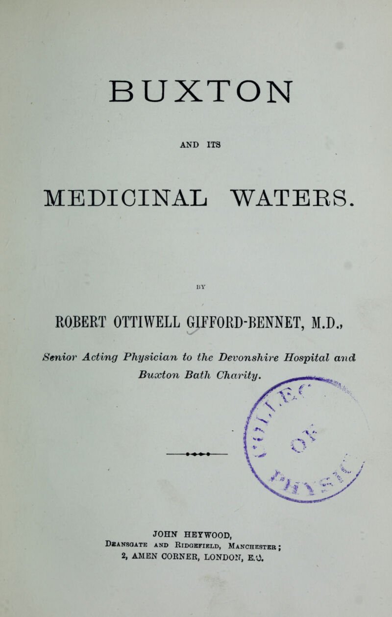 AND ITS MEDICINAL WATERS ROBERT OTTIWELL GIFFORD-BENNET, M.D., Senior Acting Physician to the Devonshire Hospital an Buxton Bath Charity. JOHN HEY WOOD, Dbansoate and Ridgefield, Manchester; 2, AMEN CORNER, LONDON, B.O.