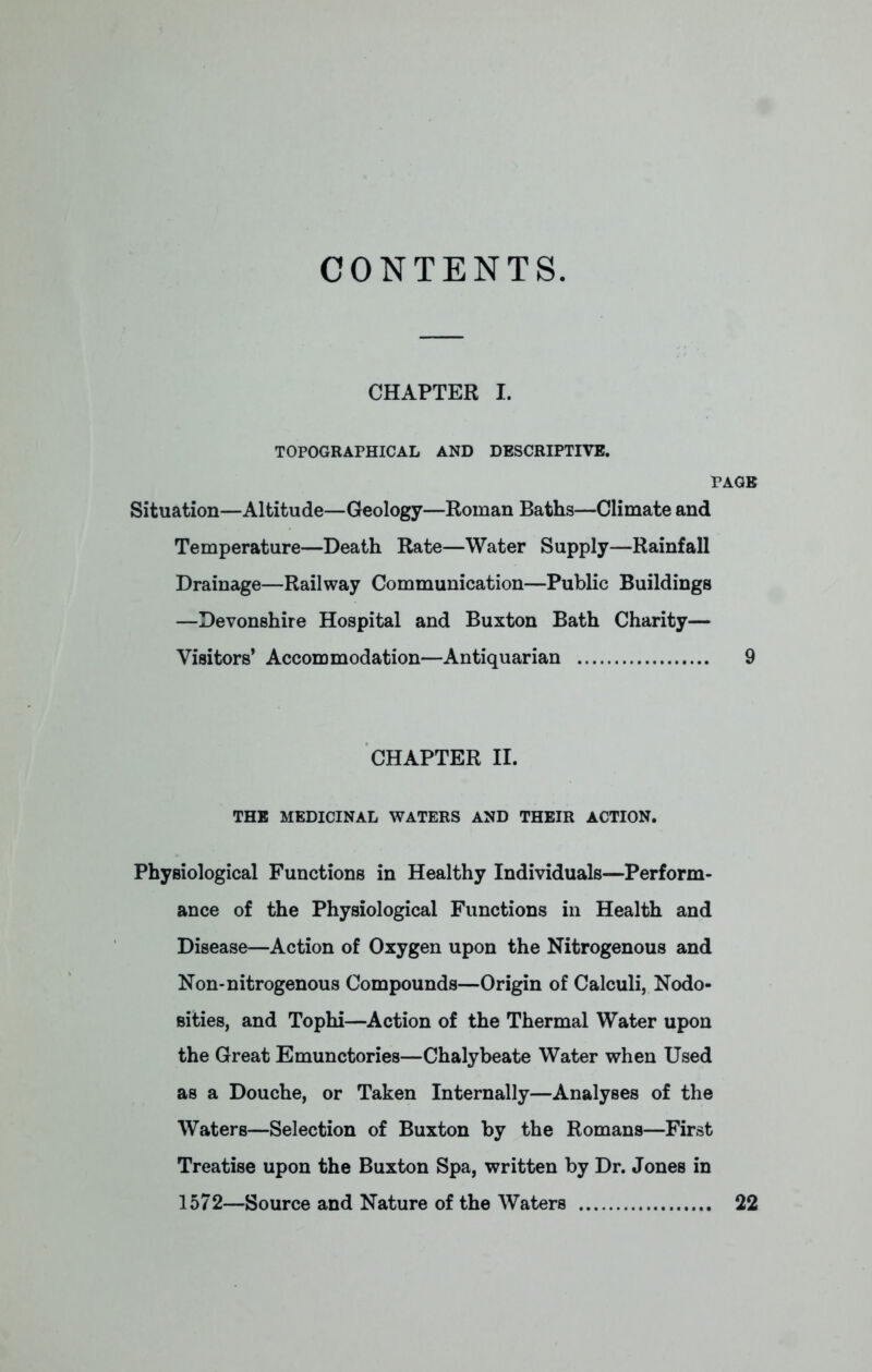 CONTENTS. CHAPTER I. TOPOGRAPHICAL AND DESCRIPTIVE. PAGE Situation—Altitude—Geology—Roman Baths—Climate and Temperature—Death Rate—Water Supply—Rainfall Drainage—Railway Communication—Public Buildings —Devonshire Hospital and Buxton Bath Charity— Visitors' Accommodation—Antiquarian 9 CHAPTER II. THE MEDICINAL WATERS AND THEIR ACTION. Physiological Functions in Healthy Individuals—Perform- ance of the Physiological Functions in Health and Disease—Action of Oxygen upon the Nitrogenous and Non-nitrogenous Compounds—Origin of Calculi, Nodo- sities, and Tophi—Action of the Thermal Water upon the Great Emunctories—Chalybeate Water when Used as a Douche, or Taken Internally—Analyses of the Waters—Selection of Buxton by the Romans—First Treatise upon the Buxton Spa, written by Dr. Jones in 1572—Source and Nature of the Waters 22