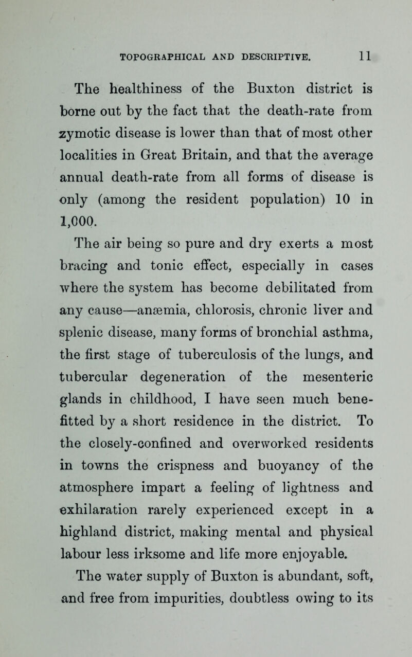 The healthiness of the Buxton district is borne out by the fact that the death-rate from zymotic disease is lower than that of most other localities in Great Britain, and that the average annual death-rate from all forms of disease is only (among the resident population) 10 in 1,000. The air being so pure and dry exerts a most bracing and tonic effect, especially in cases where the system has become debilitated from any cause—anaemia, chlorosis, chronic liver and splenic disease, many forms of bronchial asthma, the first stage of tuberculosis of the lungs, and tubercular degeneration of the mesenteric glands in childhood, I have seen much bene- fitted by a short residence in the district. To the closely-confined and overworked residents in towns the crispness and buoyancy of the atmosphere impart a feeling of lightness and exhilaration rarely experienced except in a highland district, making mental and physical labour less irksome and life more enjoyable. The water supply of Buxton is abundant, soft, and free from impurities, doubtless owing to its