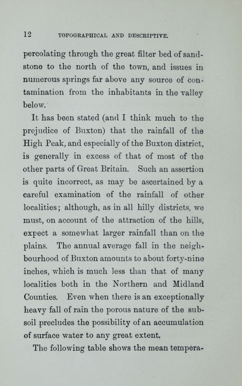 percolating through the great filter bed of sand- stone to the north of the town, and issues in numerous springs far above any source of con- tamination from the inhabitants in the valley below. It has been stated (and I think much to the prejudice of Buxton) that the rainfall of the High Peak, and especially of the Buxton district, is generally in excess of that of most of the other parts of Great Britain. Such an assertion is quite incorrect, as may be ascertained by a careful examination of the rainfall of other localities; although, as in all hilly districts, we must, on account of the attraction of the hills, expect a somewhat larger rainfall than on the plains. The annual average fall in the neigh- bourhood of Buxton amounts to about forty-nine inches, which is much less than that of many localities both in the Northern and Midland Counties. Even when there is an exceptionally heavy fall of rain the porous nature of the sub- soil precludes the possibility of an accumulation of surface water to any great extent. The following table shows the mean tempera-