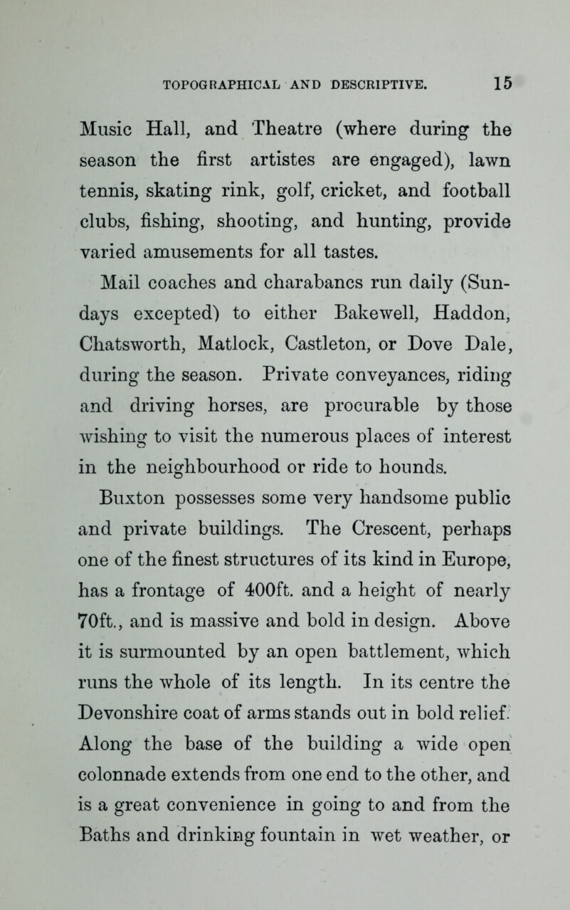 Music Hall, and Theatre (where during the season the first artistes are engaged), lawn tennis, skating rink, golf, cricket, and football clubs, fishing, shooting, and hunting, provide varied amusements for all tastes. Mail coaches and charabancs run daily (Sun- days excepted) to either Bakewell, Haddon, Chatsworth, Matlock, Castleton, or Dove Dale, during the season. Private conveyances, riding and driving horses, are procurable by those wishing to visit the numerous places of interest in the neighbourhood or ride to hounds. Buxton possesses some very handsome public and private buildings. The Crescent, perhaps one of the finest structures of its kind in Europe, has a frontage of 400ft. and a height of nearly 70ft., and is massive and bold in design. Above it is surmounted by an open battlement, which runs the whole of its length. In its centre the Devonshire coat of arms stands out in bold relief. Along the base of the building a wide open colonnade extends from one end to the other, and is a great convenience in going to and from the Baths and drinking fountain in wet weather, or