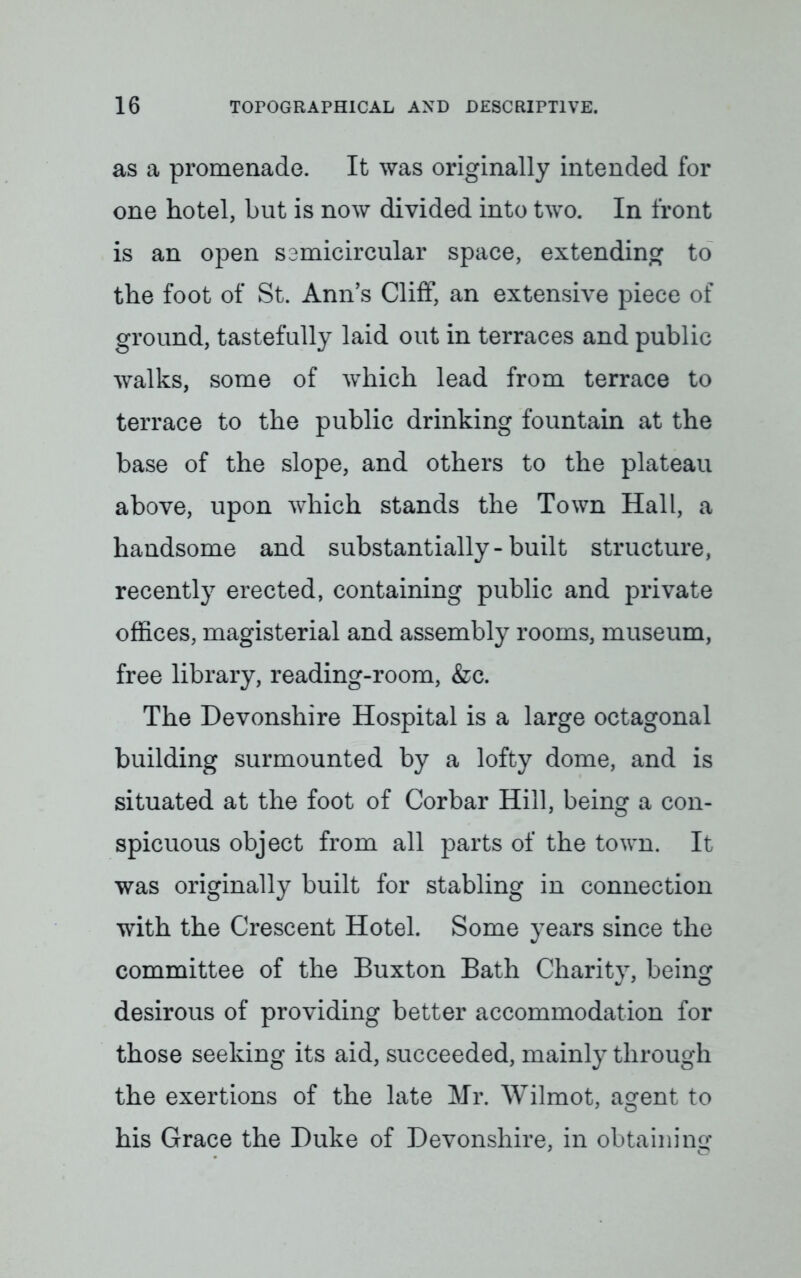 as a promenade. It was originally intended for one hotel, but is now divided into two. In front is an open samicircular space, extending to the foot of St. Ann's Cliff, an extensive piece of ground, tastefully laid out in terraces and public walks, some of which lead from terrace to terrace to the public drinking fountain at the base of the slope, and others to the plateau above, upon which stands the Town Hall, a handsome and substantially-built structure, recently erected, containing public and private offices, magisterial and assembly rooms, museum, free library, reading-room, &c. The Devonshire Hospital is a large octagonal building surmounted by a lofty dome, and is situated at the foot of Corbar Hill, being a con- spicuous object from all parts of the town. It was originally built for stabling in connection with the Crescent Hotel. Some years since the committee of the Buxton Bath Charity, being desirous of providing better accommodation for those seeking its aid, succeeded, mainly through the exertions of the late Mr. Wilmot, a^ent to his Grace the Duke of Devonshire, in obtaining