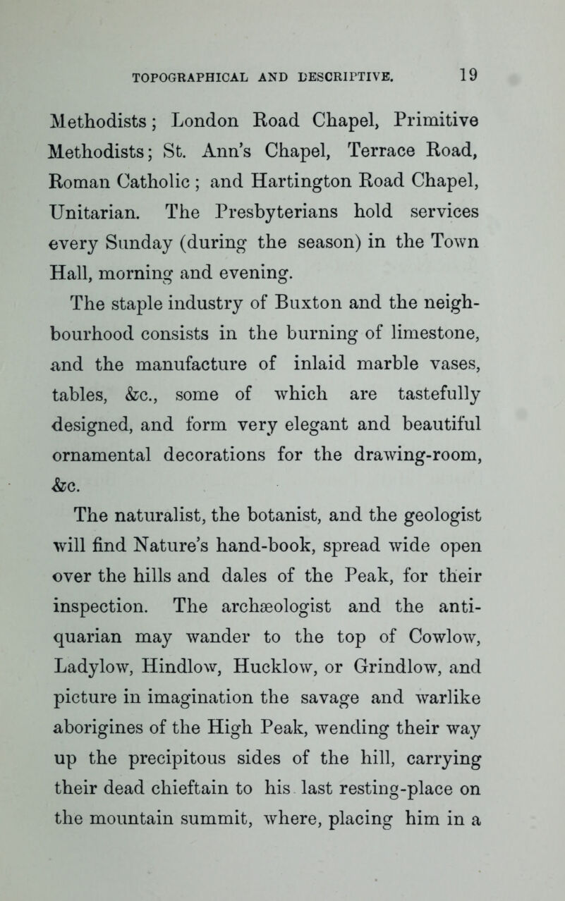 Methodists; London Road Chapel, Primitive Methodists; St. Anns Chapel, Terrace Road, Roman Catholic ; and Hartington Road Chapel, Unitarian. The Presbyterians hold services every Sunday (during the season) in the Town Hall, morning and evening. The staple industry of Buxton and the neigh- bourhood consists in the burning of limestone, and the manufacture of inlaid marble vases, tables, &c, some of which are tastefully designed, and form very elegant and beautiful ornamental decorations for the drawing-room, &c. The naturalist, the botanist, and the geologist will find Nature's hand-book, spread wide open over the hills and dales of the Peak, for their inspection. The archaeologist and the anti- quarian may wander to the top of Cowlow, Ladylow, Hindlow, Hucklow, or Grindlow, and picture in imagination the savage and warlike aborigines of the High Peak, wending their way up the precipitous sides of the hill, carrying their dead chieftain to his last resting-place on the mountain summit, where, placing him in a