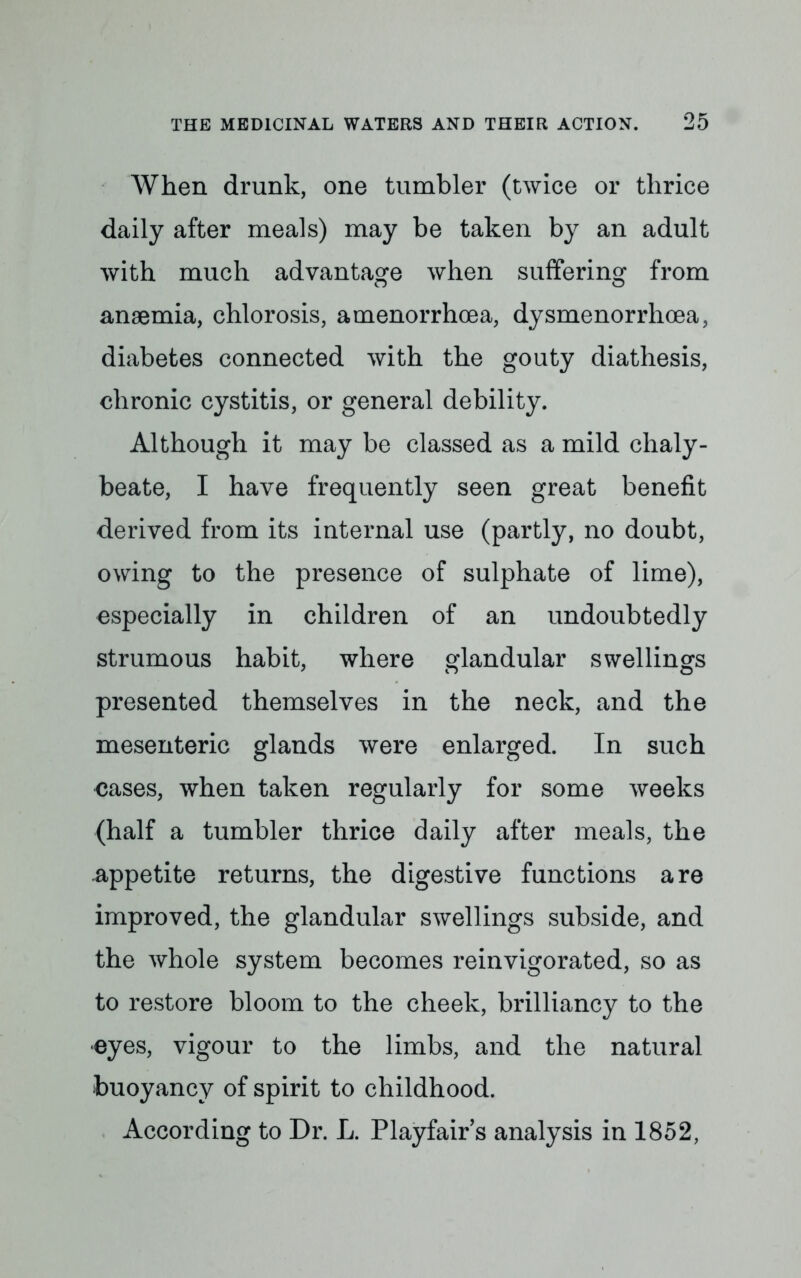 When drunk, one tumbler (twice or thrice daily after meals) may be taken by an adult with much advantage when suffering from anaemia, chlorosis, amenorrhoea, dysmenorrhoea, diabetes connected with the gouty diathesis, chronic cystitis, or general debility. Although it may be classed as a mild chaly- beate, I have frequently seen great benefit derived from its internal use (partly, no doubt, owing to the presence of sulphate of lime), especially in children of an undoubtedly strumous habit, where glandular swellings presented themselves in the neck, and the mesenteric glands were enlarged. In such cases, when taken regularly for some weeks (half a tumbler thrice daily after meals, the -appetite returns, the digestive functions are improved, the glandular swellings subside, and the whole system becomes reinvigorated, so as to restore bloom to the cheek, brilliancy to the eyes, vigour to the limbs, and the natural buoyancy of spirit to childhood. According to Dr. L. Playfair's analysis in 1852,