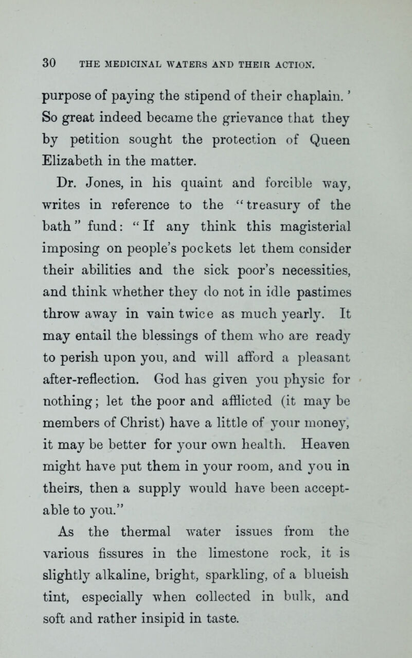 purpose of paying the stipend of their chaplain.1 So great indeed became the grievance that they by petition sought the protection of Queen Elizabeth in the matter. Dr. Jones, in his quaint and forcible way, writes in reference to the treasury of the bath fund:  If any think this magisterial imposing on people's pockets let them consider their abilities and the sick poor's necessities, and think whether they do not in idle pastimes throw away in vain twice as much yearly. It may entail the blessings of them who are ready to perish upon you, and will afford a pleasant after-reflection. God has given you physic for nothing; let the poor and afflicted (it may be members of Christ) have a little of your money, it may be better for your own health. Heaven might have put them in your room, and you in theirs, then a supply would have been accept- able to you. As the thermal water issues from the various fissures in the limestone rock, it is slightly alkaline, bright, sparkling, of a blueish tint, especially when collected in bulk, and soft and rather insipid in taste.