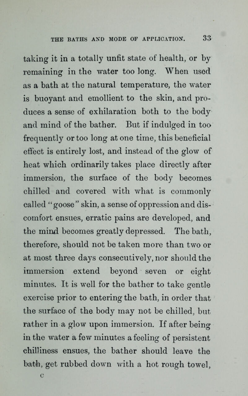 taking it in a totally unfit state of health, or by remaining in the water too long. When used as a bath at the natural temperature, the water is buoyant and emollient to the skin, and pro- duces a sense of exhilaration both to the body and mind of the bather. But if indulged in too frequently or too long at one time, this beneficial effect is entirely lost, and instead of the glow of heat which ordinarily takes place directly after immersion, the surface of the body becomes chilled and covered with what is commonly called  goose skin, a sense of oppression and dis- comfort ensues, erratic pains are developed, and the mind becomes greatly depressed. The bath, therefore, should not be taken more than two or at most three days consecutively, nor should the immersion extend beyond seven or eight minutes. It is well for the bather to take gentle exercise prior to entering the bath, in order that the surface of the body may not be chilled, but rather in a glow upon immersion. If after being in the water a few minutes a feeling of persistent chilliness ensues, the bather should leave the bath, get rubbed down with a hot rough towel, c