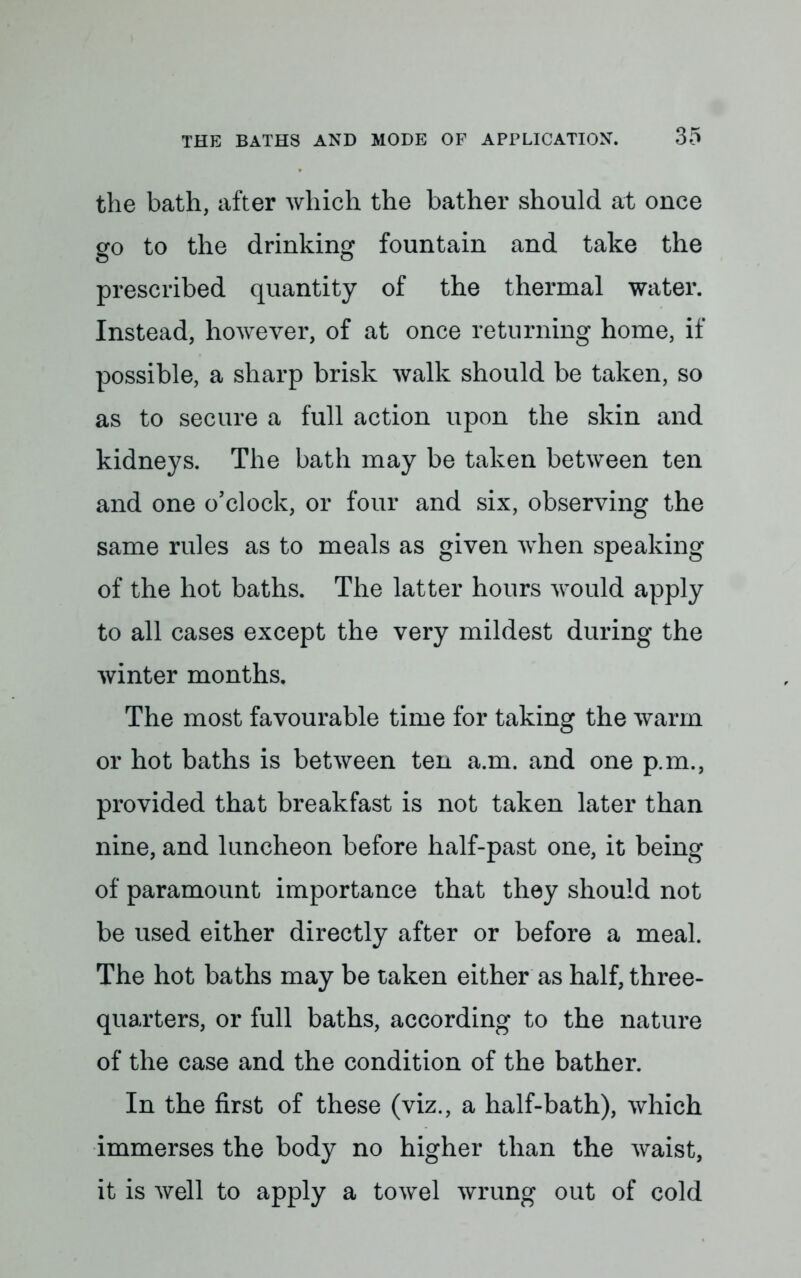 the bath, after which the bather should at once go to the drinking fountain and take the prescribed quantity of the thermal water. Instead, however, of at once returning home, if possible, a sharp brisk walk should be taken, so as to secure a full action upon the skin and kidneys. The bath may be taken between ten and one o'clock, or four and six, observing the same rules as to meals as given when speaking of the hot baths. The latter hours would apply to all cases except the very mildest during the winter months. The most favourable time for taking the warm or hot baths is between ten a.m. and one p.m., provided that breakfast is not taken later than nine, and luncheon before half-past one, it being of paramount importance that they should not be used either directly after or before a meal. The hot baths may be taken either as half, three- quarters, or full baths, according to the nature of the case and the condition of the bather. In the first of these (viz., a half-bath), which immerses the body no higher than the waist, it is well to apply a towel wrung out of cold