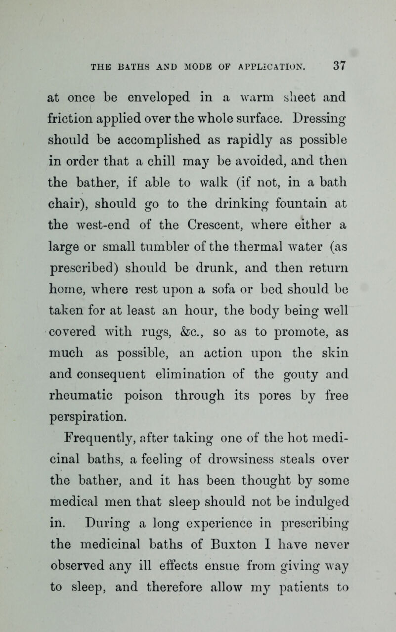 at once be enveloped in a warm sheet and friction applied over the whole surface. Dressing should be accomplished as rapidly as possible in order that a chill may be avoided, and then the bather, if able to walk (if not, in a bath chair), should go to the drinking fountain at the west-end of the Crescent, where either a large or small tumbler of the thermal water (as prescribed) should be drunk, and then return home, where rest upon a sofa or bed should be taken for at least an hour, the body being well covered with rugs, &c, so as to promote, as much as possible, an action upon the skin and consequent elimination of the gouty and rheumatic poison through its pores by free perspiration. Frequently, after taking one of the hot medi- cinal baths, a feeling of drowsiness steals over the bather, and it has been thought by some medical men that sleep should not be indulged in. During a long experience in prescribing the medicinal baths of Buxton 1 have never observed any ill effects ensue from giving way to sleep, and therefore allow my patients to