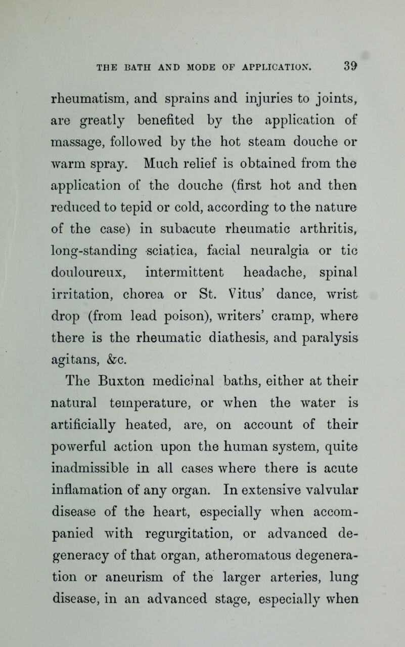 rheumatism, and sprains and injuries to joints, are greatly benefited by the application of massage, followed by the hot steam douche or warm spray. Much relief is obtained from the application of the douche (first hot and then reduced to tepid or cold, according to the nature of the case) in subacute rheumatic arthritis, long-standing sciatica, facial neuralgia or tic douloureux, intermittent headache, spinal irritation, chorea or St. Vitus' dance, wrist drop (from lead poison), writers' cramp, where there is the rheumatic diathesis, and paralysis agitans, &c. The Buxton medicinal baths, either at their natural temperature, or when the water is artificially heated, are, on account of their powerful action upon the human system, quite inadmissible in all cases where there is acute inflamation of any organ. In extensive valvular disease of the heart, especially when accom- panied with regurgitation, or advanced de- generacy of that organ, atheromatous degenera- tion or aneurism of the larger arteries, lung disease, in an advanced stage, especially when