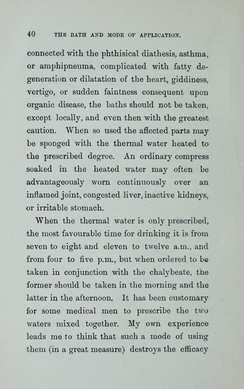 connected with the phthisical diathesis, asthma, or amphipneuma. complicated with fatty de- generation or dilatation of the heart, giddiness, vertigo, or sudden faintness consequent upon organic disease, the baths should not be taken, except locally, and even then with the greatest caution. When so used the affected parts may be sponged with the thermal water heated to the prescribed degree. An ordinary compress soaked in the heated water may often be advantageously worn continuously over an inflamed joint, congested liver, inactive kidneys, or irritable stomach. When the thermal water is only prescribed, the most favourable time for drinking it is from seven to eight and eleven to twelve a.m., and from four to five p.m., but when ordered to be taken in conjunction with the chalybeate, the former should be taken in the morning and the latter in the afternoon. It has been customary for some medical men to prescribe the two waters mixed together. My own experience leads me to think that such a mode of using them (in a great measure) destroys the efficacy