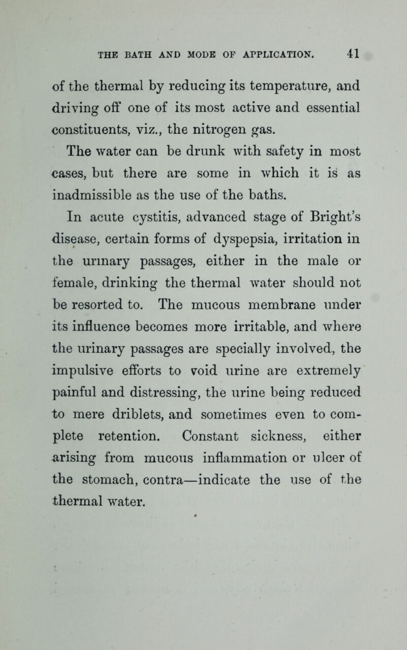 of the thermal by reducing its temperature, and driving off one of its most active and essential constituents, viz., the nitrogen gas. The water can be drunk with safety in most cases, but there are some in which it is as inadmissible as the use of the baths. In acute cystitis, advanced stage of Bright's disease, certain forms of dyspepsia, irritation in the urinary passages, either in the male or female, drinking the thermal water should not be resorted to. The mucous membrane under its influence becomes more irritable, and where the urinary passages are specially involved, the impulsive efforts to void urine are extremely painful and distressing, the urine being reduced to mere driblets, and sometimes even to com- plete retention. Constant sickness, either arising from mucous inflammation or ulcer of the stomach, contra—indicate the use of the thermal water.