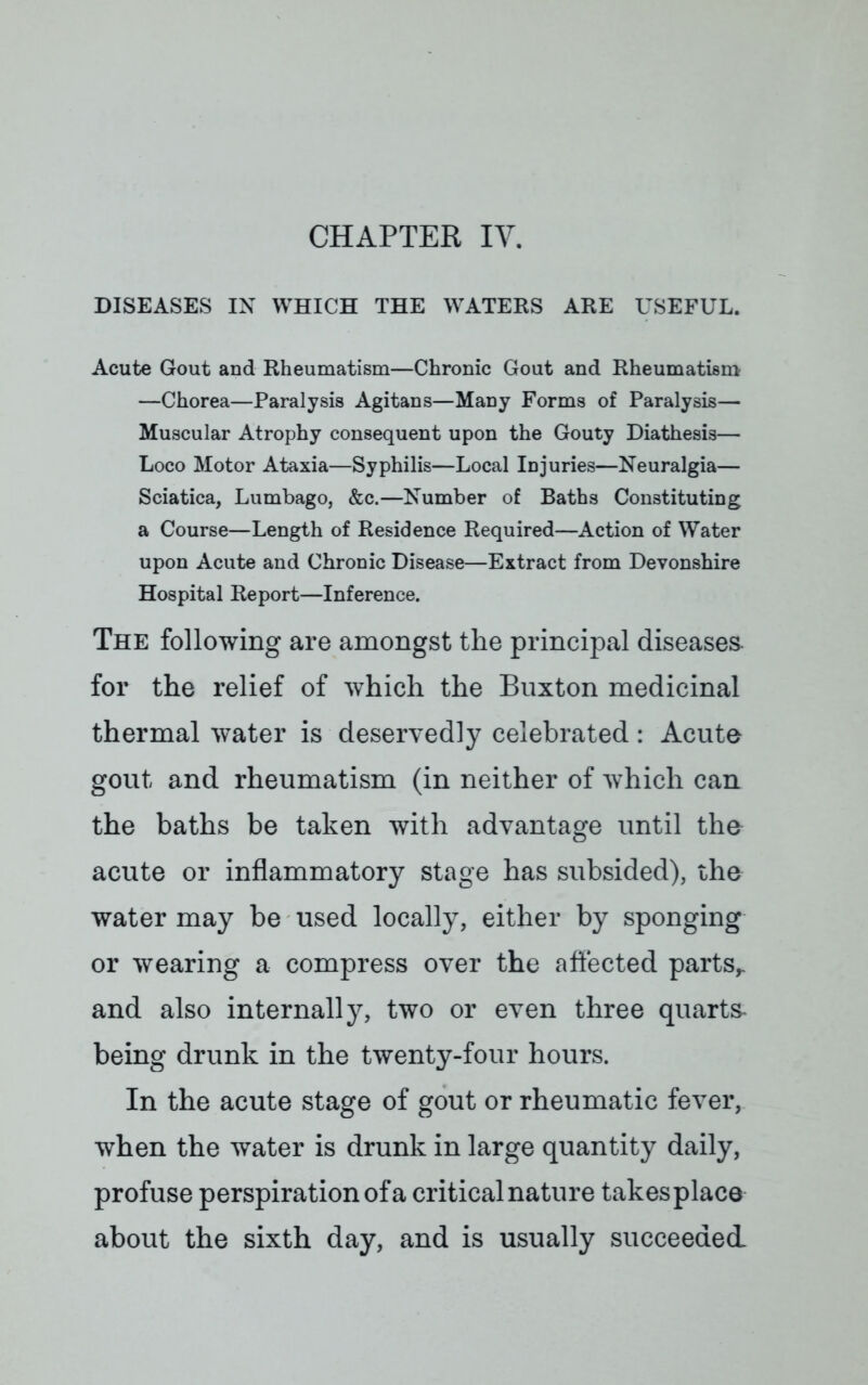 CHAPTER IV. DISEASES IN WHICH THE WATERS ARE USEFUL. Acute Gout and Rheumatism—Chronic Gout and Rheumatism —Chorea—Paralysis Agitans—Many Forms of Paralysis— Muscular Atrophy consequent upon the Gouty Diathesis— Loco Motor Ataxia—Syphilis—Local Injuries—Neuralgia— Sciatica, Lumbago, &c.—Number of Baths Constituting a Course—Length of Residence Required—Action of Water upon Acute and Chronic Disease—Extract from Devonshire Hospital Report—Inference. The following are amongst the principal diseases, for the relief of which the Buxton medicinal thermal water is deservedly celebrated: Acute gout and rheumatism (in neither of which can the baths be taken with advantage until the acute or inflammatory stage has subsided), the water may be used locally, either by sponging or wearing a compress over the affected parts,, and also internally, two or even three quarts- being drunk in the twenty-four hours. In the acute stage of gout or rheumatic fever, when the water is drunk in large quantity daily, profuse perspiration of a critical nature takesplace about the sixth day, and is usually succeeded