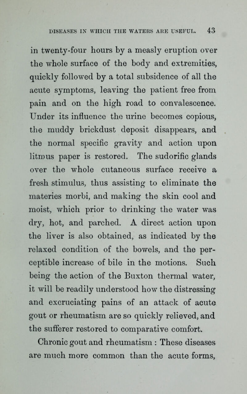 in twenty-four hours by a measly eruption over the whole surface of the body and extremities, quickly followed by a total subsidence of all the acute symptoms, leaving the patient free from pain and on the high road to convalescence. Under its influence the urine becomes copious, the muddy brickdust deposit disappears, and the normal specific gravity and action upon litmus paper is restored. The sudorific glands over the whole cutaneous surface receive a fresh stimulus, thus assisting to eliminate the materies morbi, and making the skin cool and moist, which prior to drinking the water was dry, hot, and parched. A direct action upon the liver is also obtained, as indicated by the relaxed condition of the bowels, and the per- ceptible increase of bile in the motions. Such being the action of the Buxton thermal water, it will be readily understood how the distressing and excruciating pains of an attack of acute gout or rheumatism are so quickly relieved, and the sufferer restored to comparative comfort. Chronic gout and rheumatism : These diseases are much more common than the acute forms,