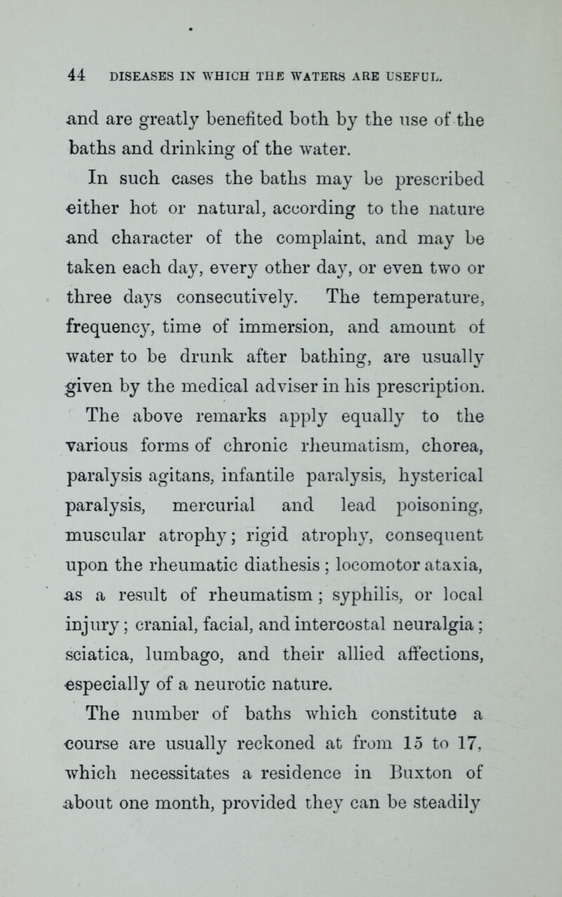 and are greatly benefited both by the use of the baths and drinking of the water. In such cases the baths may be prescribed either hot or natural, according to the nature and character of the complaint, and may be taken each day, every other day, or even two or three days consecutively. The temperature, frequency, time of immersion, and amount of water to be drunk after bathing, are usually given by the medical adviser in his prescription. The above remarks apply equally to the various forms of chronic rheumatism, chorea, paralysis agitans, infantile paralysis, hysterical paralysis, mercurial and lead poisoning, muscular atrophy; rigid atrophy, consequent upon the rheumatic diathesis ; locomotor ataxia, as a result of rheumatism ; syphilis, or local injury; cranial, facial, and intercostal neuralgia ; sciatica, lumbago, and their allied affections, especially of a neurotic nature. The number of baths which constitute a course are usually reckoned at from 15 to 17. which necessitates a residence in Buxton of about one month, provided they can be steadily