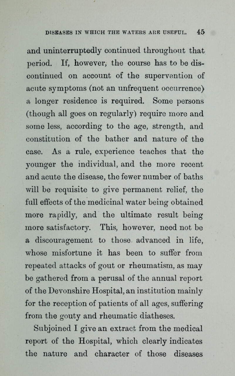 and uninterruptedly continued throughout that period. If, however, the course has to be dis- continued on account of the supervention of acute symptoms (not an unfrequent occurrence) a longer residence is required. Some persons (though all goes on regularly) require more and some less, according to the age, strength, and constitution of the bather and nature of the case. As a rule, experience teaches that the younger the individual, and the more recent and acute the disease, the fewer number of baths will be requisite to give permanent relief, the full effects of the medicinal water being obtained more rapidly, and the ultimate result being more satis factor}^. This, however, need not be a discouragement to those advanced in life, whose misfortune it has been to suffer from repeated attacks of gout or rheumatism, as may be gathered from a perusal of the annual report of the Devonshire Hospital, an institution mainly for the reception of patients of all ages, suffering from the gouty and rheumatic diatheses. Subjoined I give an extract from the medical report of the Hospital, which clearly indicates the nature and character of those diseases