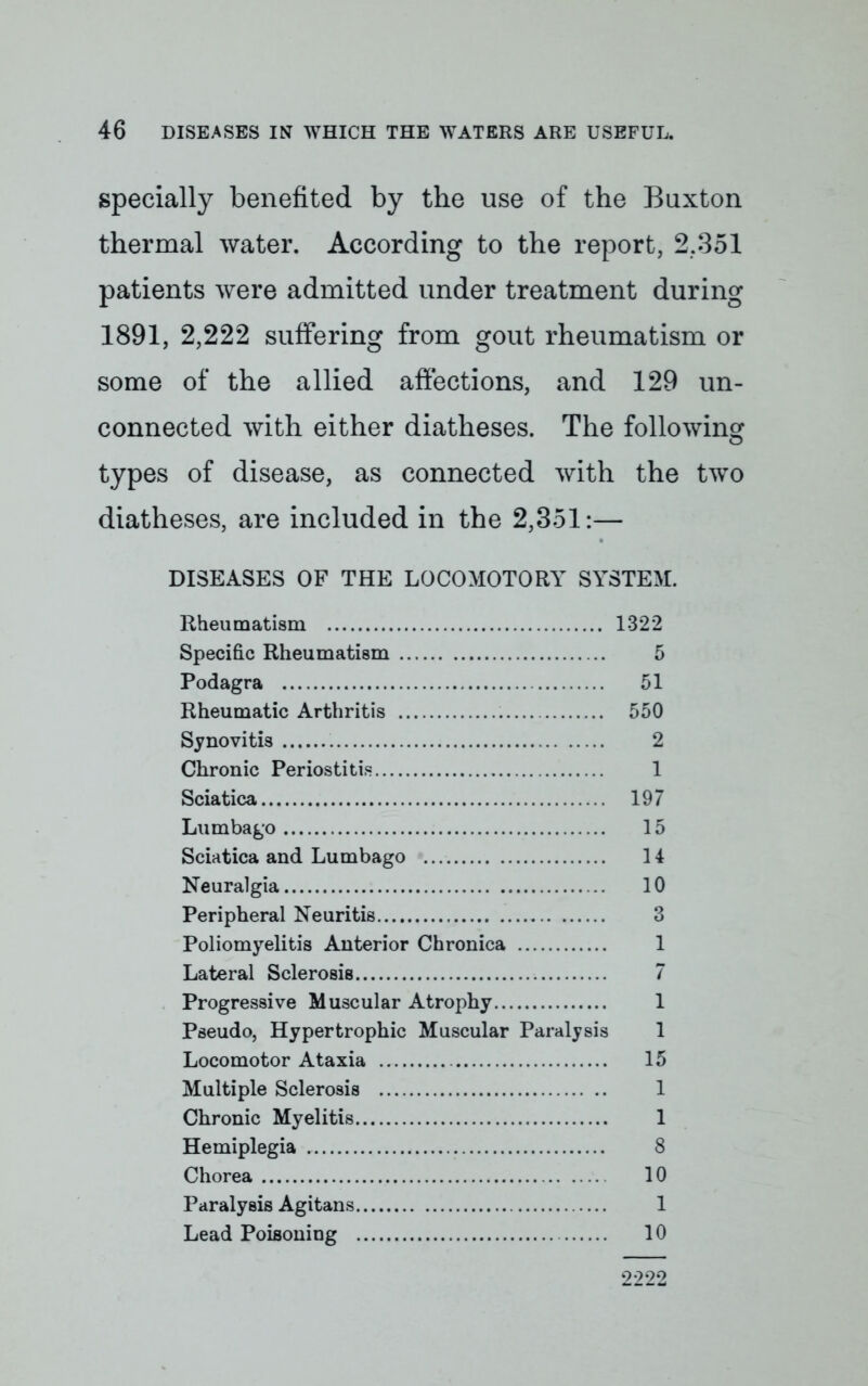 specially benefited by the use of the Buxton thermal water. According to the report, 2.351 patients were admitted under treatment during 1891, 2,222 suffering from gout rheumatism or some of the allied affections, and 129 un- connected with either diatheses. The following types of disease, as connected with the two diatheses, are included in the 2,351:— DISEASES OF THE LOCOMOTORY SYSTEM. Rheumatism 1322 Specific Rheumatism 5 Podagra 51 Rheumatic Arthritis 550 Synovitis 2 Chronic Periostitis 1 Sciatica 197 Lumbago 15 Sciatica and Lumbago 14 Neuralgia 10 Peripheral Neuritis 3 Poliomyelitis Anterior Chronica 1 Lateral Sclerosis 7 Progressive Muscular Atrophy 1 Pseudo, Hypertrophic Muscular Paralysis 1 Locomotor Ataxia 15 Multiple Sclerosis 1 Chronic Myelitis 1 Hemiplegia 8 Chorea 10 Paralysis Agitans 1 Lead Poisoning 10 2222