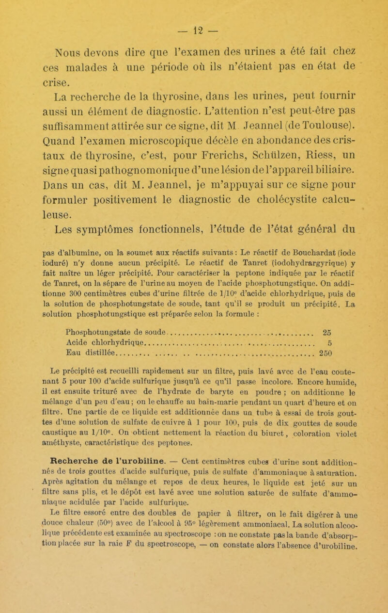 Nous devons dire que l’examen des urines a été fait chez ces malades à une période où ils n’étaient pas en état de crise. La recherche de la Ihyrosine, dans les urines, peut fournir aussi un élément de diagnostic. L’attention n’est peut-être pas suffisamment attirée sur ce signe, dit M Jeannel (de Toulouse). Quand l’examen microscopique décèle en abondance des cris- taux de thyrosine, c’est, pour Frerichs, Schülzen, Riess, un signe quasi pathognomonique d’une lésion de l’appareil biliaire. Dans un cas, dit M. Jeannel, je m’appuyai sur ce signe pour formuler positivement le diagnostic de cholécystite calcu- leuse. Les symptômes fonctionnels, l’étude de l’état général du pas d’albumine, on la soumet aux réactifs suivants : Le réactif de Bouchardat (iode ioduré) n’y donne aucun précipité. Le réactif de Tanret (iodohydrargyrique) y fait naître un léger précipité. Pour caractériser la peptone indiquée par le réactif de Tanret, on la sépare de l’urine au moyen de l’acide phosphotungstique. On addi- tionne 300 centimètres cubes d'urine filtrée de 1/10® d’acide chlorhydrique, puis de la solution de phosphotungstate de soude, tant qu’il se produit un précipité. La solution phosphotungstique est préparée selon la formule : Phosphotungstate de soude 25 Acide chlorhydrique 5 Eau distillée 250 Le précipité est recueilli rapidement sur un filtre, puis lavé avec de l’eau conte- nant 5 pour 100 d’acide sulfurique jusqu’à ce qu’il passe incolore. Encore humide, il est ensuite trituré avec de l’hydrate de baryte en poudre ; on additionne le mélange d’un peu d’eau; on le chauffe au bain-marie pendant un quart d’heure et on filtre. Une partie de ce liquide est additionnée dans un tuhe à essai de trois gout- tes d’une solution de sulfate de cuivre à 1 pour 100, puis de dix gouttes de soude caustique au 1/10®. On obtient nettement la réaction du biuret, coloration violet améthyste, caractéristique des peptones. Recherche de l’urobiline. — Cent centimètres cubes d’urine sont addition- nés de trois gouttes d’acide sulfurique, puis de sulfate d’ammoniaque à saturation. Après agitation du mélange et repos de deux heures, le liquide est jeté sur un filtre sans plis, et le dépôt est lavé avec une solution saturée de sulfate d’ammo- niaque acidulée par l’acide sulfurique. Le filtre essoré entre des doubles de papier à filtrer, on le fait digérer à une douce chaleur (50°) avec de l’alcool à fl5® légèrement ammoniacal. La solution alcoo- lique précédente est examinée au spectroscope : on ne constate pas la bande d’absorp- tion placée sur la raie F du spectroscope, — on constate alors l’absence d’urobiline.