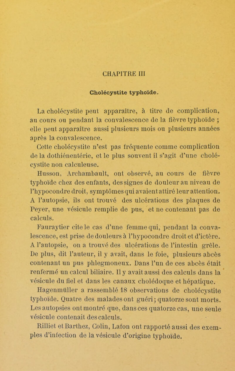 Cholécystite typhoïde. La cholécystite peut apparaître, à titre de complication, au cours ou pendant la convalescence de la fièvre typhoïde ; elle peut apparaître aussi plusieurs mois ou plusieurs années après la convalescence. Cette cholécystite n’est pas fréquente comme complication de la dothiénentérie, et le plus souvent il s’agit d’une cholé- cystite non calculeuse. Husson, Archambault, ont observé, au cours de fièvre typhoïde chez des enfants, des signes de douleur au niveau de l’hypocondre droit, symptômes qui avaient attiré leur attention. A l’autopsie, ils ont trouvé des ulcérations des plaques de Peyer, une vésicule remplie de pus, et ne contenant pas de calculs. P’auraytier cite le cas d’une femme qui, pendant la conva- lescence, est prise de douleurs à Thypocondre droit et d’ictère. A l’autopsie, on a trouvé des ulcérations de l’intestin grêle. De plus, dit l’auteur, il y avait, dans le foie, plusieurs abcès contenant un pus phlegmoneux. Dans l’un de ces abcès était renfermé un calcul biliaire. Il y avait aussi des calculs dans la * vésicule du fiel et dans les canaux cholédoque et hépatique. Hagenmiiller a rassemblé 18 observations de cholécystite typhoïde. Quatre des malades ont guéri; quatorze sont morts. Les autopsies ont montré que, dans ces quatorze cas, une seule vésicule contenait des calculs. Rilliet et Barthez, Colin, Lafon ont rapporté aussi des exem- ples d’infection de la vésicule d’origine typhoïde.