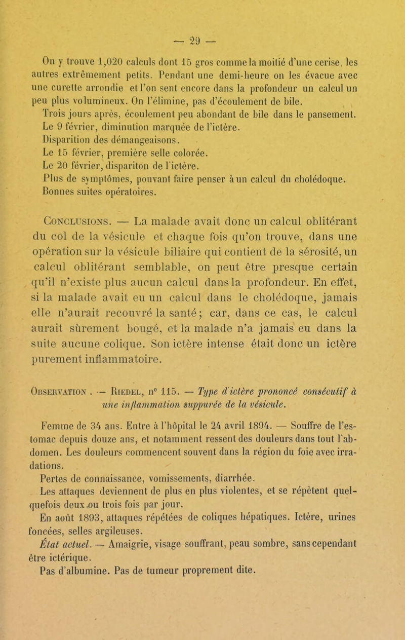 On y trouve 1,020 calculs dont 15 gros comme la moitié d’une cerise, les autres extrêmement petits. Pendant une demi-heure on les évacue avec une curette arrondie et l’on sent encore dans la profondeur un calcul un peu plus volumineux. On l’élimine, pas d’écoulement de bile. Trois jours après, écoulement peu abondant de bile dans le pansement. Le 9 février, diminution marquée de l’ictère. Disparition des démangeaisons. Le 15 février, première selle colorée. Le 20 février, dispariton de l iclère. Plus de symptômes, pouvant faire penser à un calcul du cholédoque. Bonnes suites opératoires. Conclusions. — La malade avait donc un calcul oblitérant du col de la vésicule et chaque fois qu’on trouve, dans une opération sur la vésicule biliaire qui contient de la sérosité, un calcul oblitérant semblable, on peut être presque certain (|u’il n’existe plus aucun calcul dans la profondeur. En effet, si la malade avait eu un calcul dans le cholédoque, jamais elle n’aurait recouvré la santé ; car, dans ce cas, le calcul aurait sûrement bougé, et la malade n’a jamais eu dans la suite aucune colique. Son ictère intense était donc un ictère P U rem e nt i nfl am m ato i re. OnsERVATiON . •— Riedel, n“ 115. — Type d'ictère prononcé consécutif à une inllammation suppurée de la vésicule. Femme de 34 ans. Entre à l’hôpital le 24 avril 1894. — Souffre de l’es- tomac depuis douze ans, et notamment ressent des douleurs dans tout l'ab- domen. Les douleurs commencent souvent dans la région du foie avec irra- dations. Pertes de connaissance, vomissements, diarrhée. Les attaques deviennent de plus en plus violentes, et se répètent quel- quefois deux x)u trois fois par jour. En août 1893, attaques répétées de coliques hépatiques. Ictère, urines foncées, selles argileuses. État actuel. — Amaigrie, visage souffrant, peau sombre, sans cependant être ictérique. Pas d’albumine. Pas de tumeur proprement dite.