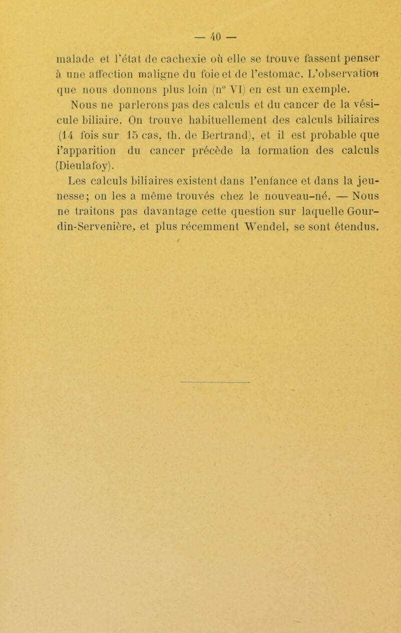 malade et l’état de cachexie où elle se trouve tassent penser à une all'ection maligne du foie et de l’estomac. L’observation que nous donnons plus loin (n® YI) en est un exemple. Nous ne parlerons pas des calculs et du cancer de la vési- cule biliaire. On trouve babituellement des calculs biliaires (14 Ibis sur 15 cas, tb. de Bertrand), et il est probable que i’apparition du cancer précède la formation des calculs (Dieulafoy). Les calculs biliaires existent dans l’enfance et dans la jeu- nesse; on les a même trouvés chez le nouveau-né. — Nous ne traitons pas davantage cette question sur laquelle Gour- din-Servenière^ et plus récemment Wendel, se sont étendus.