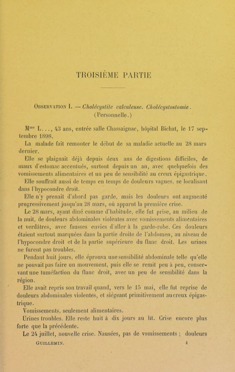 TPaOISII^ME 1>ARTIE Obseuvation I. —Cholécystite calculeuse. Cholécystostomie . (Personnelle.) M‘® L..43 ans, enlrce salle Chassaignae, hôpital Bichat, le 17 sep- tembre 1898. La malade fait remonter le début de sa maladie actuelle au 28 mars dernier. Llle se plaignait déjà depuis deux ans de digestions difficiles, de maux d'estomac accentués, surtout depuis un an, avec quelquefois des vomissements alimentaires et un peu de sensibilité au creux épigastrique. Elle souffrait aussi de temps en temps de douleurs vagues, se localisant dans l’hypocondrc droit. Elle n’y prenait d’abord pas garde, mais les douleurs ont augmente progressivement jusqu’au 28 mars, où apparut la première crise. Le 28 mars, ayant dîné comme d’habitude, elle fut prise, au milieu de la nuit, de douleurs abdominales violentes avec vomissements alimentaires et verdfitres, avec fausses envies d'aller à la garde-robe. Ces douleurs étaient surtout marquées dans la partie droite de l’abdomen, au niveau de riiypocondre droit et de la partie supérieure du flanc droit. Les urines ne furent pas troubles. Pendant buit jours, elle éprouva une sensibilité abdominale telle qu’elle ne pouvait pas faire un mouvement, puis elle se remit peu à peu, conser- vant une tuméfaction du flanc droit, avec un peu de sensibilité dans la région. Elle avait repris son travail quand, vers le 15 mai, elle fut reprise de douleurs abdominales violentes, et siégeant primitivement au creux épigas- trique. Vomissements, seulement îili mental res. Urines troubles. Elle reste buit à dix jours au lit. Grise encore plus forte que la précédente. Le 24 juillet, nouvelle crise. Nausées, pas de vomissements ; douleurs Guillemin. 4