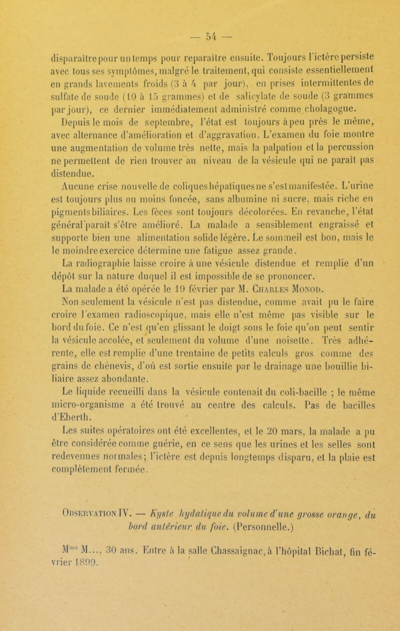 dispuraürepour un temps pour reparaître ensuite. Toujours l'idére persiste avec tousses symptômes, malgré le traitement, qui consiste essentiellement en grands lavements froids (3 à 4 par jour), en prises intermittentes de sulfate de soude (LO à 15 gi'ammes) et de salicylate de soude (3 grammes par jour), ce dernier immédiatement administré comme cholagogue. Depuis le mois de septembre, l’état est toujours à peu près le même, avec alternance d’amélioration et d’aggravation. L’examen du foie montre une augmentation de volume très nette, mais la palpation et la percussion ne permettent de rien trouver au niveau de la vésicule qui ne paraît pas distendue. Aucune crise nouvelle de coliquesliépatiquesne s’estmanifestée. L’urine est toujours plus ou moins foncée, sans albumine ni sucre, mais riche en pigmentsbiliaires. Les fèces sont toujours décolorées. En revanche, l’état général’paraît s’être amélioré. La malade a sensiblement engraissé et supporte bien une alimentation solide légère. Le sommeil est bon, mais le le moindre exercice détermine une fatigue assez grande. La radiographie laisse croire à une vésicule distendue et remplie d’un dépôt sur la nature duquel il est impossible de se prononcer. La malade a été opérée le 10 février par M. Charles Monod. Non seulement la vésicule n’est pas distendue, comme avait pu le faire croire l’examen radioscoj)iquc, mais elle n’est même pas visible sur le bord du foie. Ce n’est qu’en glissant le doigt sons le foie qu’on peut sentir la vésicule accolée, et seulement du volume d’une noisette. Très adhé- rente, elle est remplie d’une trentaine de petits calculs gros comme des grains de ebènevis, d’où est sortie ensuite par le drainage une bouillie bi- liaire assez abondante. Le liquide recueilli dans la vésicule contenait du coli-bacille ; le même micro-organisme a été trouvé au centre des calculs. Pas de bacilles d’Eberih. Les suites opératoires ont été excellentes, et le 20 mars, la malade a pu être considérée comme guérie, en ce sens que les urines et les selles sont redevenues normales; l’ictère est depuis longtemps disparu, et la plaie est complètement fermée. Observation IV. — Kyste hydatique du volume d'une grosse orange, du bord antérieur du foie. (Personnelle.) .M= M..., 30 ans. Entre à la salle Cbassaignac,à l’hôpital Bicbat, fin fé- vrier 1800.
