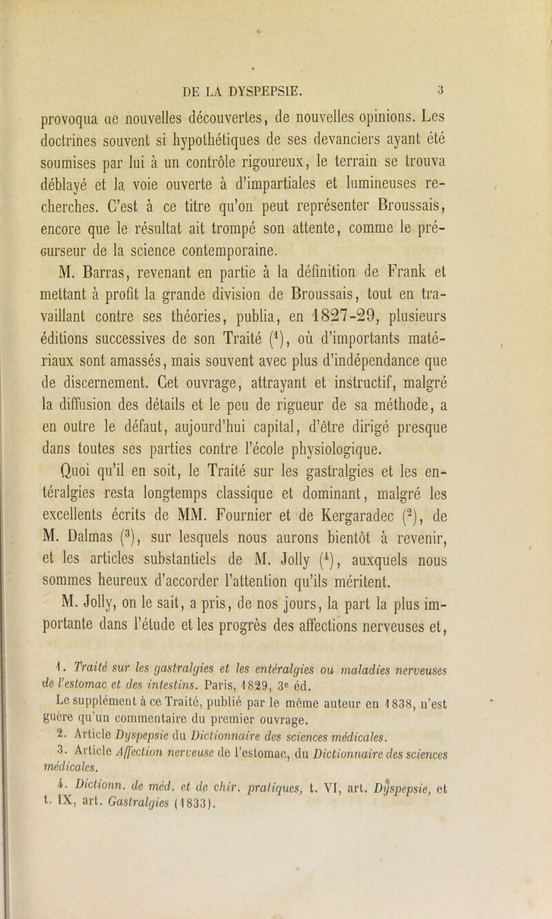 provoqua oe nouvelles découvertes, de nouvelles opinions. Les doctrines souvent si hypothétiques de ses devanciers ayant été soumises par lui à un contrôle rigoureux, le terrain se trouva déblayé et la voie ouverte à d’impartiales et lumineuses re- cherches. C’est à ce titre qu’on peut représenter Broussais, encore que le résultat ait trompé son attente, comme le pré- curseur de la science contemporaine. M. Barras, revenant en partie à la définition de Frank et mettant à profit la grande division de Broussais, tout en tra- vaillant contre ses théories, publia, en 1827-29, plusieurs éditions successives de son Traité (*), où d’importants maté- riaux sont amassés, mais souvent avec plus d’indépendance que de discernement. Cet ouvrage, attrayant et instructif, malgré la diffusion des détails et le peu de rigueur de sa méthode, a en outre le défaut, aujourd’hui capital, d’être dirigé presque dans toutes ses parties contre l’école physiologique. Quoi qu’il en soit, le Traité sur les gastralgies et les en- téralgies resta longtemps classique et dominant, malgré les excellents écrits de MM. Fournier et de Kergaradec (2), de M. Dalmas (3), sur lesquels nous aurons bientôt à revenir, et les articles substantiels de M. Jolly (4), auxquels nous sommes heureux d’accorder l’attention qu’ils méritent. M. Jolly, on le sait, a pris, de nos jours, la part la plus im- portante dans l’étude elles progrès des affections nerveuses et, ■1. Traité sur les gastralgies et les entéralgies ou maladies nerveuses de l’estomac et des intestins. Paris, 4 829, 3e éd. Le supplément à ce Traité, publié par le même auteur en 1838, n’est guère qu’un commentaire du premier ouvrage. 2. Article Dyspepsie du Dictionnaire des sciences médicales. 3. Article Affection nerveuse de l’estomac, du Dictionnaire des sciences médicales. i. Dictionn. de méd. et de cliir. pratiques, t. VI, art. Dyspepsie, et t. IX, art. Gastralgies (1833).