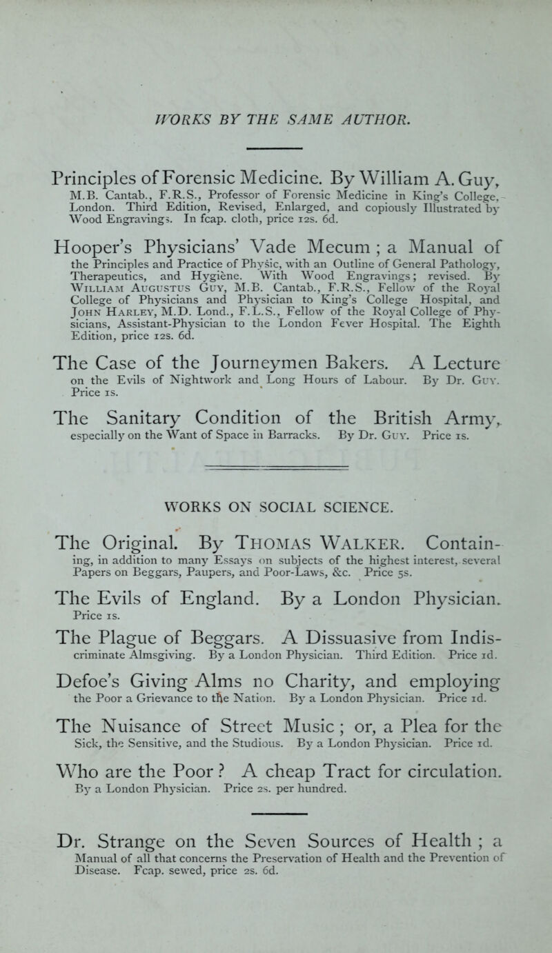 WORKS BY THE SAME AUTHOR. Principles of Forensic Medicine. By William A. Guy, M.B. Cantab., F.R.S., Professor of Forensic Medicine in King’s College,- London. Third Edition, Revised, Enlarged, and copiously Illustrated by Wood Engravings. In fcap. cloth, price 12s. 6d. Hooper’s Physicians’ Vade Mecum ; a Manual of the Principles and Practice of Physic, with an Outline of General Pathology, Therapeutics, and Hygiene. With Wood Engravings; revised. By William Augustus Guy, M.B. Cantab., F.R.S., Fellow of the Royal College of Physicians and Physician to King’s College Hospital, and John Harley, M.D. Lond., F.L.S., Fellow of the Royal College of Phy- sicians, Assistant-Physician to the London Fever Hospital. The Eighth Edition, price 12s. 6d. The Case of the Journeymen Bakers. A Lecture on the Evils of Nightwork and Long Hours of Labour. By Dr. Guy. Price is. The Sanitary Condition of the British Army, especially on the Want of Space in Barracks. By Dr. Guy. Price is. WORKS ON SOCIAL SCIENCE. r*? The Original. By Thomas Walker. Contain- ing, in addition to many Essays on subjects of the highest interest,, several Papers on Beggars, Paupers, and Poor-Laws, &c. Price 5s. The Evils of England. By a London Physician. Price is. The Plague of Beggars. A Dissuasive from Indis- criminate Almsgiving. By a London Physician. Third Edition. Price id. Defoe’s Giving Alms no Charity, and employing the Poor a Grievance to tfie Nation. By a London Physician. Price id. The Nuisance of Street Music; or, a Plea for the Sick, the Sensitive, and the Studious. By a London Physician. Price id. Who are the Poor ? A cheap Tract for circulation. By a London Physician. Price 2s. per hundred. Dr. Strange on the Seven Sources of Health ; a Manual of all that concerns the Preservation of Health and the Prevention of Disease. Fcap. sewed, price 2s. 6d.