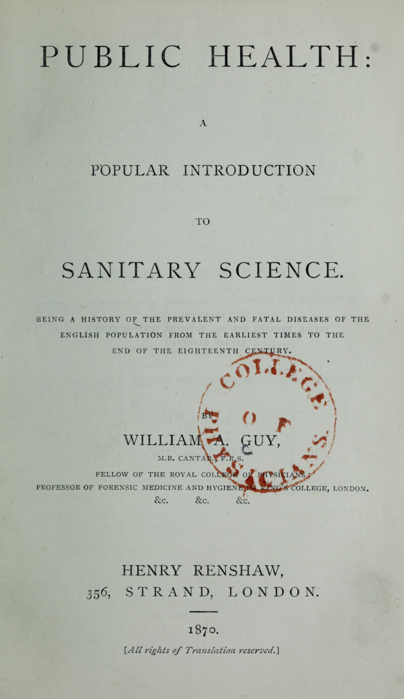 A POPULAR INTRODUCTION TO SANITARY SCIENCE. BEING A HISTORY OF THE PREVALENT AND FATAL DISEASES OF THE ENGLISH POPULATION FROM THE EARLIEST TIMES TO THE &C. &C. &C. HENRY RENSHAW, 356, STRAND, LONDON. 1870. [All rights of Translation reserved.]