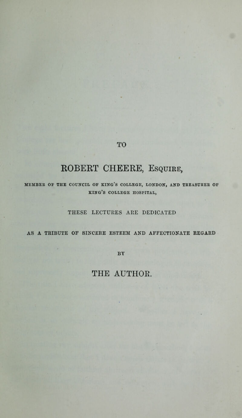ROBERT CHEERE, Esquire, MEMBER OF THE COUNCIL OF KING’S COLLEGE, LONDON, AND TREASURER OF KING’S COLLEGE HOSPITAL, THESE LECTURES ARE DEDICATED AS A TRIBUTE OF SINCERE ESTEEM AND AFFECTIONATE REGARD BY THE AUTHOR.