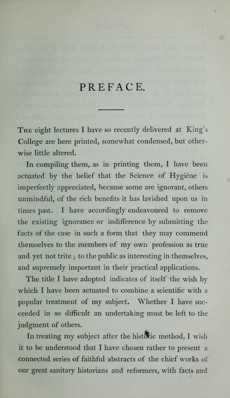 PREFACE. The eight lectures I have so recently delivered at King’s College are here printed, somewhat condensed, but other- wise little altered. In compiling them, as in printing them, I have been actuated by the belief that the Science of Hygiene is imperfectly appreciated, because some are ignorant, others unmindful, of the rich benefits it has lavished upon us in times past. I have accordingly endeavoured to remove the existing ignorance or indifference by submitting the facts of the case in such a form that they may commend themselves to the members of my own profession as true and yet not trite 5 to the public as interesting in themselves, and supremely important in their practical applications. The title I have adopted indicates of itself the wish by which I have been actuated to combine a scientific with a popular treatment of my subject. Whether I have suc- ceeded in so difficult an undertaking must be left to the judgment of others. In treating my subject after the histJ&ic method, I wish it to be understood that I have chosen rather to present a connected series of faithful abstracts of the chief works of our great sanitary historians and reformers, with facts and