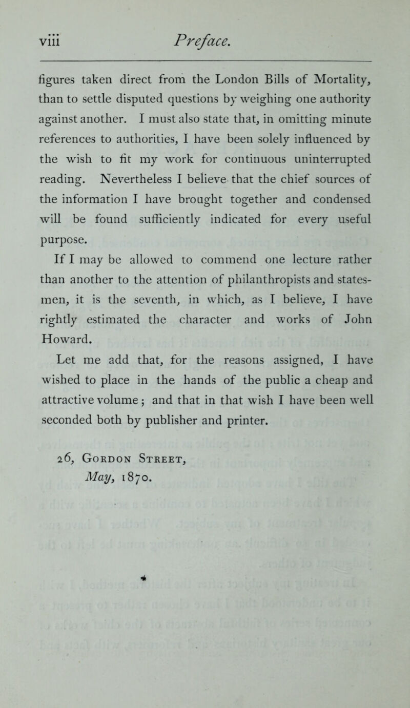 figures taken direct from the London Bills of Mortality, than to settle disputed questions by weighing one authority against another. I must also state that, in omitting minute references to authorities, I have been solely influenced by the wish to fit my work for continuous uninterrupted reading. Nevertheless I believe that the chief sources of the information I have brought together and condensed will be found sufficiently indicated for every useful purpose. If I may be allowed to commend one lecture rather than another to the attention of philanthropists and states- men, it is the seventh, in which, as I believe, I have rightly estimated the character and works of John Howard. Let me add that, for the reasons assigned, I have wished to place in the hands of the public a cheap and attractive volume; and that in that wish I have been well seconded both by publisher and printer. 26, Gordon Street, May, 1870. 4