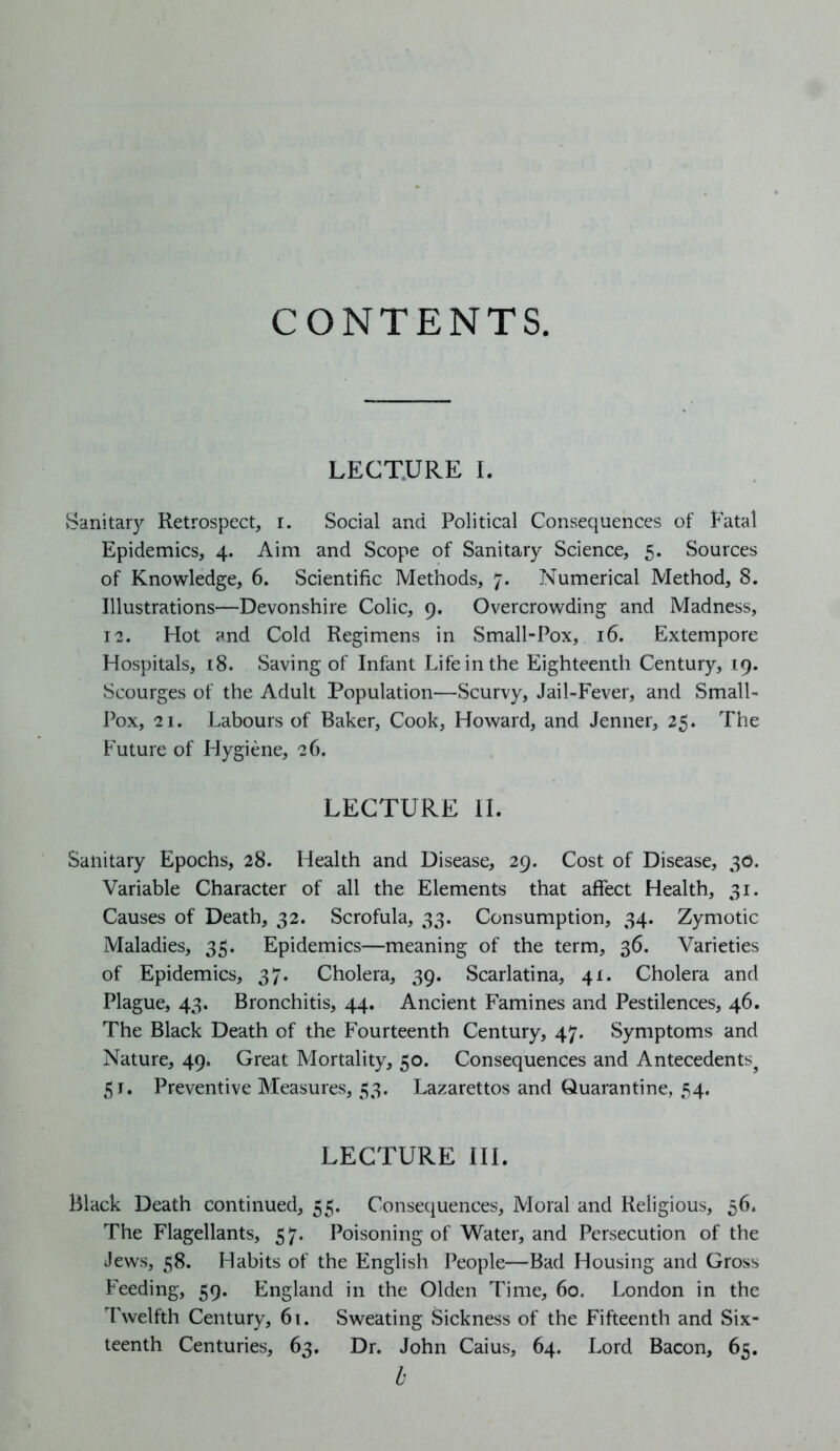 CONTENTS LECTURE I. Sanitary Retrospect, i. Social and Political Consequences of Fatal Epidemics, 4. Aim and Scope of Sanitary Science, 5. Sources of Knowledge, 6. Scientific Methods, 7. Numerical Method, 8. Illustrations—Devonshire Colic, 9. Overcrowding and Madness, 12. Hot and Cold Regimens in Small-Pox, 16. Extempore Hospitals, 18. Saving of Infant Life in the Eighteenth Century, 19. Scourges of the Adult Population—Scurvy, Jail-Fever, and Small- Pox, 21. Labours of Baker, Cook, Howard, and Jenner, 25. The Future of Hygiene, 26. LECTURE II. Sanitary Epochs, 28. Health and Disease, 29. Cost of Disease, 30. Variable Character of all the Elements that affect Health, 31. Causes of Death, 32. Scrofula, 33. Consumption, 34. Zymotic Maladies, 35. Epidemics—meaning of the term, 36. Varieties of Epidemics, 37. Cholera, 39. Scarlatina, 41. Cholera and Plague, 43. Bronchitis, 44. Ancient Famines and Pestilences, 46. The Black Death of the Fourteenth Century, 47. Symptoms and Nature, 49. Great Mortality, 50. Consequences and Antecedentsj 51. Preventive Measures, 53. Lazarettos and Quarantine, 54. LECTURE III. Black Death continued, 55. Consequences, Moral and Religious, 56. The Flagellants, 57. Poisoning of Water, and Persecution of the Jews, 58. Habits of the English People—Bad Housing and Gross Feeding, 59. England in the Olden Time, 60. London in the Twelfth Century, 61. Sweating Sickness of the Fifteenth and Six- teenth Centuries, 63. Dr. John Caius, 64. Lord Bacon, 65. b