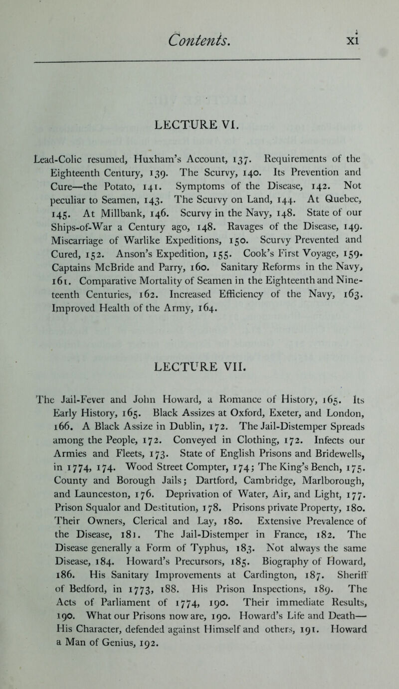 LECTURE VI. Lead-Colic resumed, Huxham’s Account, 137. Requirements of the Eighteenth Century, 139. The Scurvy, 140. Its Prevention and Cure—the Potato, 141. Symptoms of the Disease, 142. Not peculiar to Seamen, 143. The Scurvy on Land, 144. At Quebec, 145. At Millbank, 146. Scurvy in the Navy, 148. State of our Ships-of-War a Century ago, 148. Ravages of the Disease, 149. Miscarriage of Warlike Expeditions, 150. Scurvy Prevented and Cured, 152. Anson’s Expedition, 155. Cook’s First Voyage, 159. Captains McBride and Parry, 160. Sanitary Reforms in the Navy, 161. Comparative Mortality of Seamen in the Eighteenth and Nine- teenth Centuries, 162. Increased Efficiency of the Navy, 163. Improved Health of the Army, 164. LECTURE VII. The Jail-Fever and John Howard, a Romance of History, 165. Its Early History, 165. Black Assizes at Oxford, Exeter, and London, 166. A Black Assize in Dublin, 172. The Jail-Distemper Spreads among the People, 172. Conveyed in Clothing, 172. Infects our Armies and Fleets, 173. State of English Prisons and Bridewells, in 1774, 174. Wood Street Compter, 174; The King’s Bench, 175. County and Borough Jails; Dartford, Cambridge, Marlborough, and Launceston, 176. Deprivation of Water, Air, and Light, 177. Prison Squalor and Destitution, 178. Prisons private Property, 180. Their Owners, Clerical and Lay, 180. Extensive Prevalence of the Disease, 181. The Jail-Distemper in France, 182. The Disease generally a Form of Typhus, 183. Not always the same Disease, 184. Howard’s Precursors, 185. Biography of Howard, 186. His Sanitary Improvements at Cardington, 187. Sheriff of Bedford, in 1773, 188. His Prison Inspections, 189. The Acts of Parliament of 1774, 190. Their immediate Results, 190. What our Prisons noware, 190. Howard’s Life and Death— His Character, defended against Himself and others, 191. Howard a Man of Genius, 192.