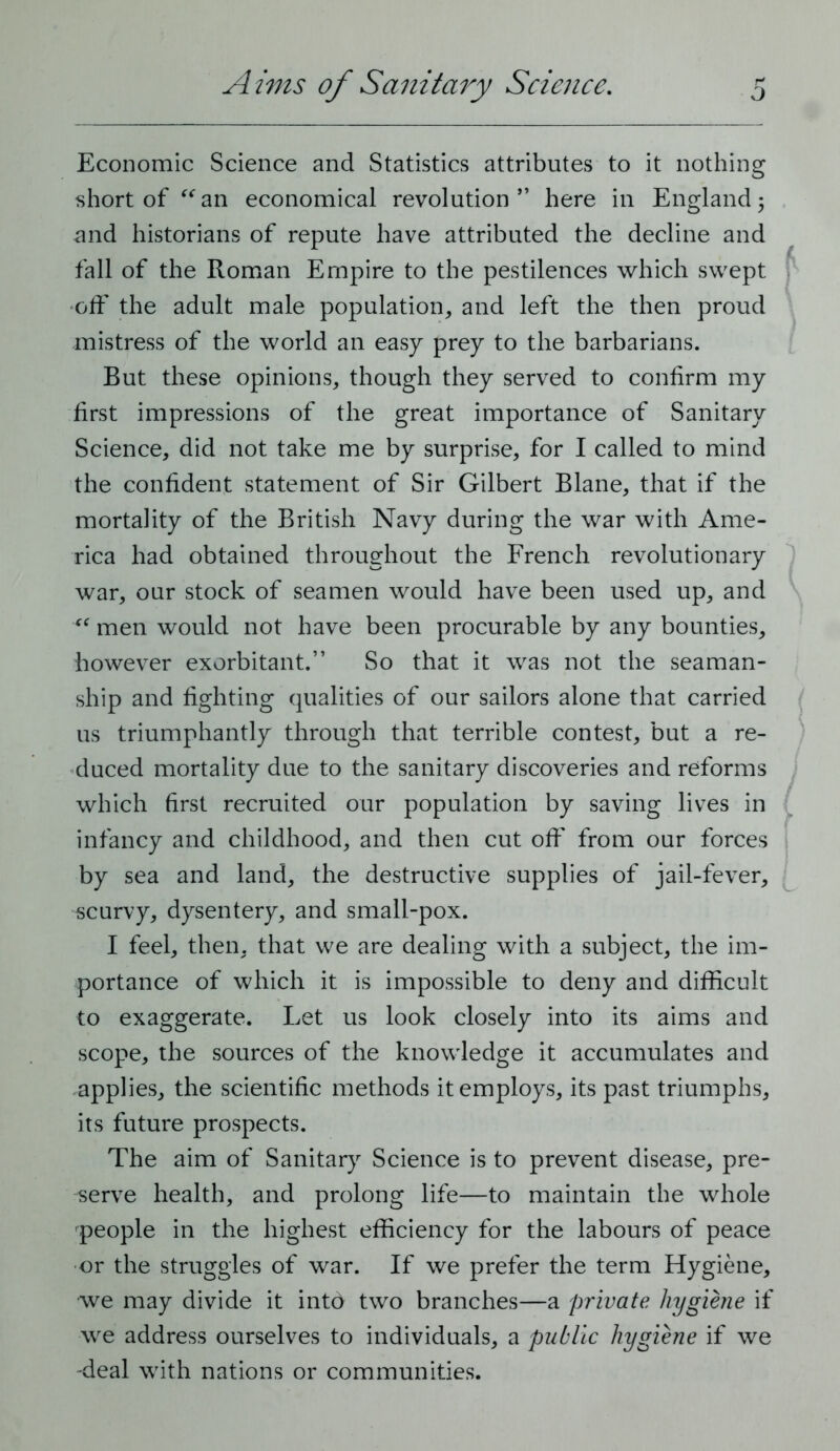 Economic Science and Statistics attributes to it nothing short of an economical revolution” here in England 5 and historians of repute have attributed the decline and fall of the Roman Empire to the pestilences which swept off the adult male population, and left the then proud mistress of the world an easy prey to the barbarians. But these opinions, though they served to confirm my first impressions of the great importance of Sanitary Science, did not take me by surprise, for I called to mind the confident statement of Sir Gilbert Blane, that if the mortality of the British Navy during the war with Ame- rica had obtained throughout the French revolutionary war, our stock of seamen would have been used up, and men would not have been procurable by any bounties, however exorbitant.” So that it was not the seaman- ship and fighting qualities of our sailors alone that carried us triumphantly through that terrible contest, but a re- duced mortality due to the sanitary discoveries and reforms which first recruited our population by saving lives in infancy and childhood, and then cut off from our forces by sea and land, the destructive supplies of jail-fever, scurvy, dysentery, and small-pox. I feel, then, that we are dealing with a subject, the im- portance of which it is impossible to deny and difficult to exaggerate. Let us look closely into its aims and scope, the sources of the knowledge it accumulates and applies, the scientific methods it employs, its past triumphs, its future prospects. The aim of Sanitary Science is to prevent disease, pre- serve health, and prolong life—to maintain the whole people in the highest efficiency for the labours of peace or the struggles of war. If we prefer the term Hygiene, we may divide it intd two branches—a private hygiene if we address ourselves to individuals, a public hygiene if we -deal with nations or communities.