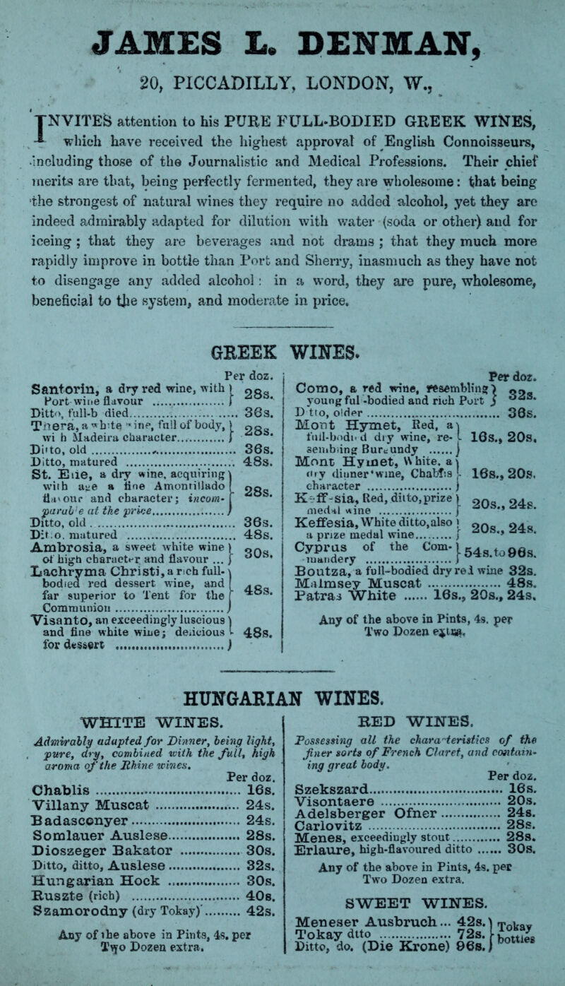 JAMES L. DENMAN, 20, PICCADILLY, LONDON, W, TNVITES attention to his PURE FULL-BODIED GREEK WINES, * which have received the highest approval of English Connoisseurs, including those of the Journalistic and Medical Professions. Their chief merits are that, being perfectly fermented, they are wholesome: that being the strongest of natural wines they require no added alcohol, yet they are indeed admirably adapted for dilution with water (soda or other) and for iceing ; that they are beverages and not drams ; that they much more rapidly improve in bottle than Port and Sherry, inasmuch as they have not to disengage any added alcohol: in a word, they are pure, wholesome, beneficial to the system, and moderate in price* GREEK WINES. Per doz. Como, a red wine, resembling > young ful -bodied and rich Port ) D tto, older 30S. Mont Hymet, Red, a) full-bodi* d dry wine, re- l 10s., 20s, sembiing Burcundy ) Mont Hymet, White, a) <«ry diimer’wme, Chabf’.s j- 18s., 20s. character ) K ff-sia. Red,diito,prize) medal nine f Keffesia, White ditto,also ) orta oa* a prize medal wine } « Cyprus of the Com-l54 t 9fl Boutza, a full-bodied dry red wine 32s. Malmsey Muscat ” 48s. Patras White 16s., 20s., 24s, Any of the above in Pints, 4s. per Two Dozen e$u»< Per doz. Santorin, a dry red wine, with } Port wine flavour f ° * Ditto, full-b died 36 s. Tiiera, a *hte •« ine, full of body,) 28 wi h Madeira character j ° * Di’to, old „ 36s. Ditto, matured 48s. St. Eiie, a dry wine, acquiring) with u^e a tine Amontillado [ 2g flavour and character; incom-\ parab’e at the price / Ditto, old . 36s. Dir.o. matured 48s. Ambrosia, a sweet white wine of high character and flavour ... Lachryma Christi,a rch full- bodied red dessert wine, and far superior to Tent for the Communion , Vi3anto, an exceedingly luscious and fine white wine; delicious for dessert ) 30s, 48s. 48s. HUNGARIAN WINES. WHITE WINES. BED WINES. Admirably adapted for Dinner, being light, pure, dry, combined with the full, high aroma of the Rhine wines. Per doz. Chablis 16s. Villany Muscat 24s. Badascenyer 24s. Somlauer Auslese 28s. Dioszeger Bakator 30s. Ditto, ditto, Auslese 32s. Hungarian Hock 30s. Ruszte (rich) 40s. Szamorodny (dry Tokay)’ 42s. Any of the above in Pints, 4s. per T^yo Dozen extra. Possessing all the characteristics of the finer sorts of French Claret, and contain- in9 great body. Per doz. Szekszard 16s. Visontaere 20s. Adelsberger Ofner 24s. Carlovitz 28s. Menes, exceedingly stout 28s. Erlaure, high-flavoured ditto 30s. Any of the above in Pints, 4s. per Two Dozen extra. SWEET WINES. Meneser Ausbruch... 42s.) Tokay dtto 72s. [• Ditto, do. (Die Krone) 96s. j Tokay bottles