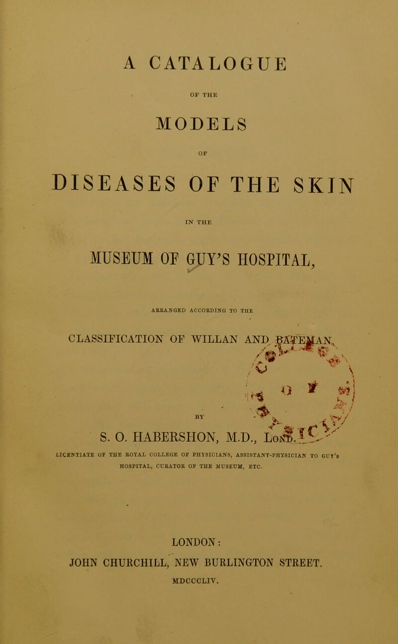 A CATALOGUE OF THE MODELS OF DISEASES OF THE SKIN IN THE MUSEUM OF GUY’S HOSPITAL, ■ AERANGED ACCORDING TO THE CLASSIFICATION OF WILLAN AND BAJyEMAN iff-: , V \ '; BY S. O. HABERSHON, M.D.. LoiS’ lL ' LICENTIATE OF THE EOTAL COLLEGE OF PHTSICIANS, ASSISTANT-PHYSICIAN TO GUI’s HOSPITAL, CUEATOE OF THE MUSEUM, ETC. LONDON: JOHN CHURCHILL, NEW BURLINGTON STREET. MDCCCLIV.