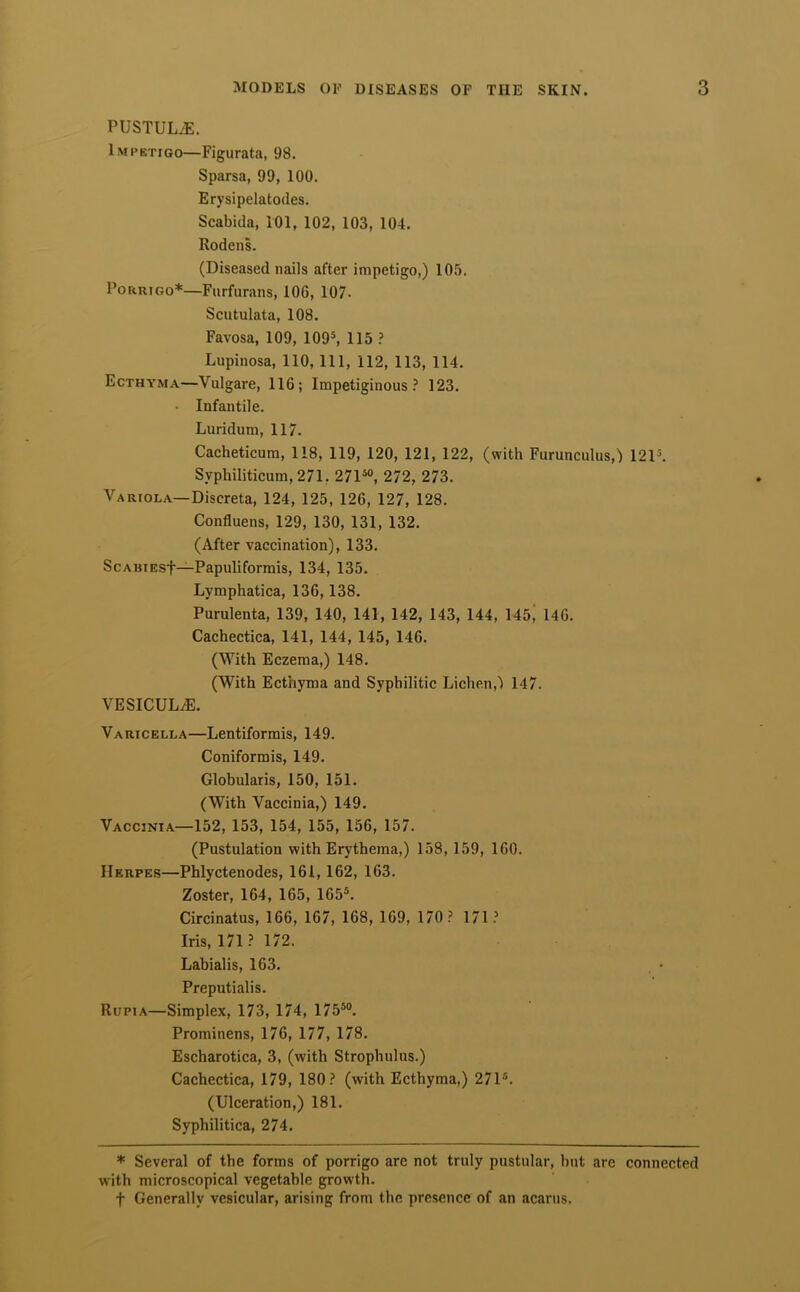 PUSTULiE. Impetigo—Figurata, 98. Sparsa, 99, 100. Erysipelatodes. Scabida, 101, 102, 103, 104. Rodens. (Diseased nails after impetigo,) 105. PoRRiGo*—Fiirfurans, 106, 107. Scutulata, 108. Favosa, 109, 109*, 115 Lupinosa, 110, 111, 112, 113, 114. Ecthyma—Vulgare, 116; Impetiginous? 123. • Infantile. Luridum, 117. Cacheticum, 118, 119, 120, 121, 122, (with Furunculus,) 12P. Syphiliticum, 271, 271^°, 272, 273. Variola—Discreta, 124, 125, 126, 127, 128. Confluens, 129, 130, 131, 132. (After vaccination), 133. ScABiEsf—Papuliformis, 134, 135. Lymphatica, 136,138. Purulenta, 139, 140, 141, 142, 143, 144, 145; 146. Cachectica, 141, 144, 145, 146. (With Eczema,) 148. (With Ecthyma and Syphilitic Lichen,') 147. VESICUL^. Varicella—Lentiformis, 149. Coniformis, 149. Globularis, 150, 151. (With Vaccinia,) 149. Vaccinia—152, 153, 154, 155, 156, 157. (Pustulation with Erythema,) 158, 159, 160. Herpes—Phlyctenodes, 161,162, 163. Zoster, 164, 165, 165®. Circinatus, 166, 167, 168, 169, 170 ? 171 ? Iris, 171? 172. Labialis, 163. . • Preputialis. Rupi A—Simplex, 173, 174, 175®°. Prominens, 176, 177, 178. Escharotica, 3, (with Strophulus.) Cachectica, 179, 180? (with Ecthyma,) 271®. (Ulceration,) 181. Syphilitica, 274. * Several of the forms of porrigo are not truly pustular, hut are connected with microscopical vegetable growth. t Generally vesicular, arising from the presence of an acanis.