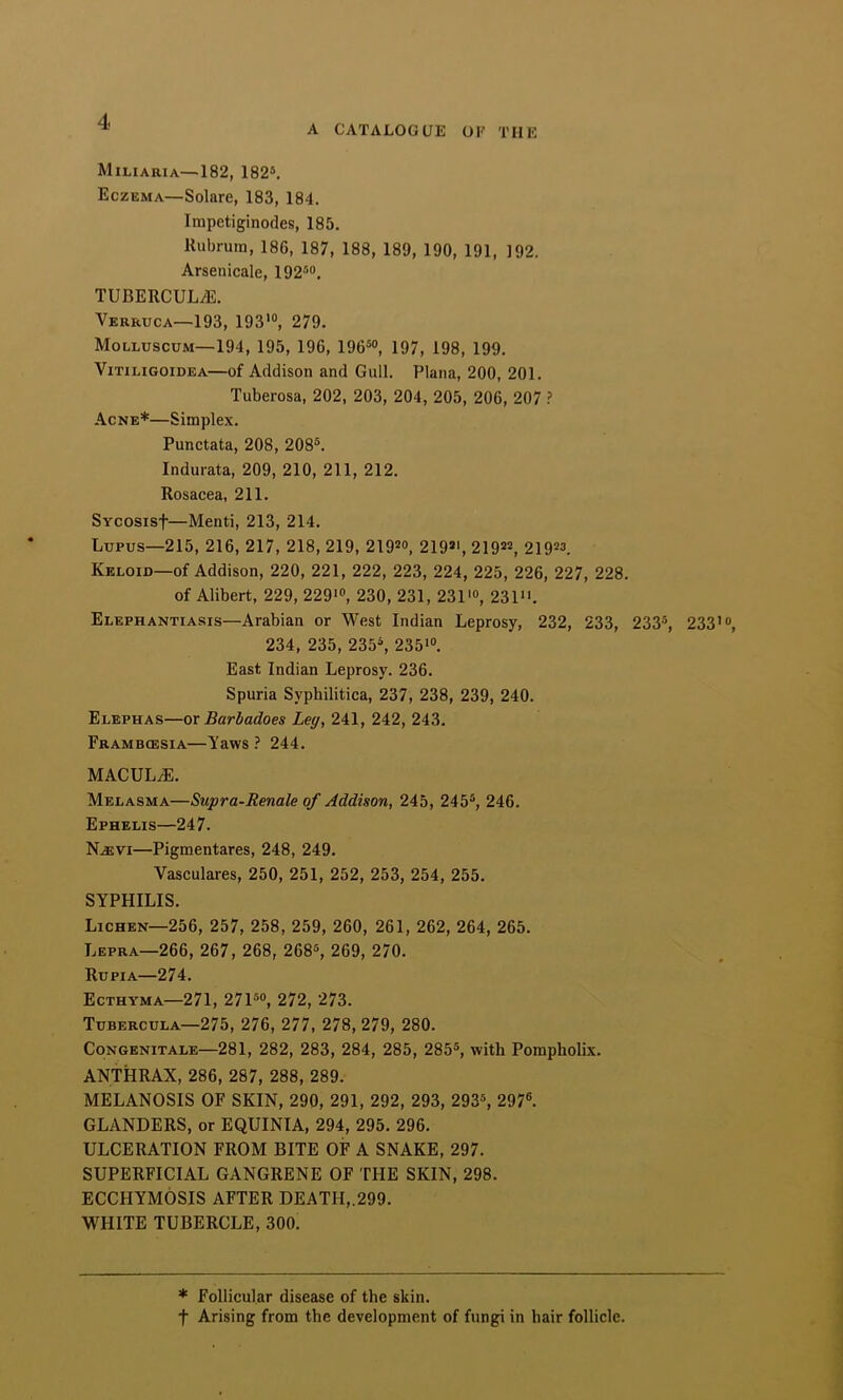 A CATALOGUE OF THE Miliaria—182, 182®, Eczema—Solare, 183, 184. Impetiginodes, 185. Kubrum, 186, 187, 188, 189, 190, 191, 192. Arsenicale, 192®“, TUBERCULiE. Verruca—193, 193'“, 279. Molluscum—194, 195, 196, 196®“, 197, 198, 199. VITILIGOIDEA—of Addison and Gull. Plana, 200, 201, Tuberosa, 202, 203, 204, 205, 206, 207 ? Acne*—Simplex, Punctata, 208, 208®. Indurata, 209, 210, 211, 212. Rosacea, 211. SYcosisf—Menti, 213, 214. Lupus—215, 216, 217, 218, 219, 219®“, 219®', 219®®, 219®“. Keloid—of Addison, 220, 221, 222, 223, 224, 225, 226, 227, 228. of Alibert, 229, 229'“, 230, 231, 231'“, 231. Elephantiasis—Arabian or West Indian Leprosy, 232, 233, 233®, 233 234, 235, 235®, 235'“. East Indian Leprosy. 236. Spuria Syphilitica, 237, 238, 239, 240. Elephas—ox Barbadoes Leg, 241, 242, 243. Frambcesia—Yaws ? 244. MACULiE. Melasma—Supra-Renale of Addison, 245, 245®, 246. Ephelis—247. N.EVI—Pigmentares, 248, 249. Vasculares, 250, 251, 252, 253, 254, 255. SYPHILIS. Lichen—256, 257, 258, 259, 260, 261, 262, 264, 265. Lepra—266, 267, 268, 268®, 269, 270. Rupia—274. Ecthyma—271, 271®“, 272, 273. Tubercula—275, 276, 277, 278, 279, 280. CoNGENiTALE—281, 282, 283, 284, 285, 285®, with Pompholix. ANTHRAX, 286, 287, 288, 289. MELANOSIS OF SKIN, 290, 291, 292, 293, 293®, 297®. GLANDERS, or EQUINIA, 294, 295. 296. ULCERATION FROM BITE OF A SNAKE, 297. SUPERFICIAL GANGRENE OF THE SKIN, 298. ECCHYMOSIS AFTER DEATH,.299. WHITE TUBERCLE, 300. * Follicular disease of the skin. t Arising from the development of fungi in hair follicle.