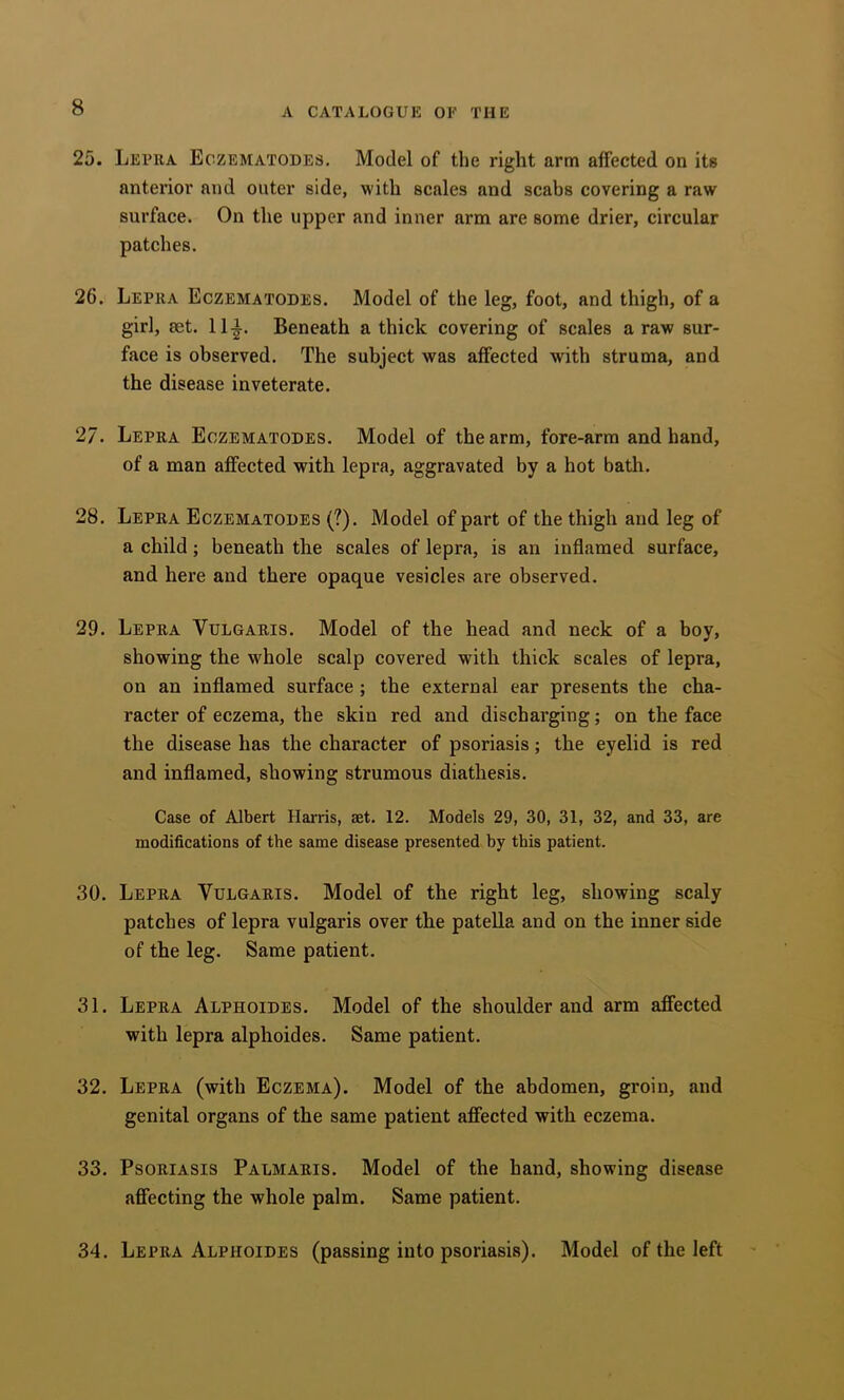 25. Lepra Eczematodes. Model of the right arm affected on its anterior and outer side, with scales and scabs covering a raw surface. On the upper and inner arm are some drier, circular patches. 26. Lepra Eczematodes. Model of the leg, foot, and thigh, of a girl, set. 11|-. Beneath a thick covering of scales a raw sur- face is observed. The subject was affected with struma, and the disease inveterate. 27. Lepra Eczematodes. Model of the arm, fore-arm and hand, of a man affected with lepra, aggravated by a hot bath. 28. Lepra Eczematodes (?). Model of part of the thigh and leg of a child; beneath the scales of lepra, is an inflamed surface, and here and there opaque vesicles are observed. 29. Lepra Vulgaris. Model of the head and neck of a boy, showing the whole scalp covered with thiek seales of lepra, on an inflamed surface ; the external ear presents the cha- racter of eczema, the skin red and discharging; on the face the disease has the character of psoriasis; the eyelid is red and inflamed, showing strumous diathesis. Case of Albert Hai-ris, set. 12. Models 29, 30, 31, 32, and 33, are modifications of the same disease presented by this patient. 30. Lepra Vulgaris. Model of the right leg, showing scaly patches of lepra vulgaris over the patella and on the inner side of the leg. Same patient. 31. Lepra Alphoides. Model of the shoulder and arm affected with lepra alphoides. Same patient. 32. Lepra (with Eczema). Model of the abdomen, groin, and genital organs of the same patient ajffected with eczema. 33. Psoriasis Palmaris. Model of the hand, showing disease affecting the whole palm. Same patient. 34. Lepra Alphoides (passing into psoriasis). Model of the left