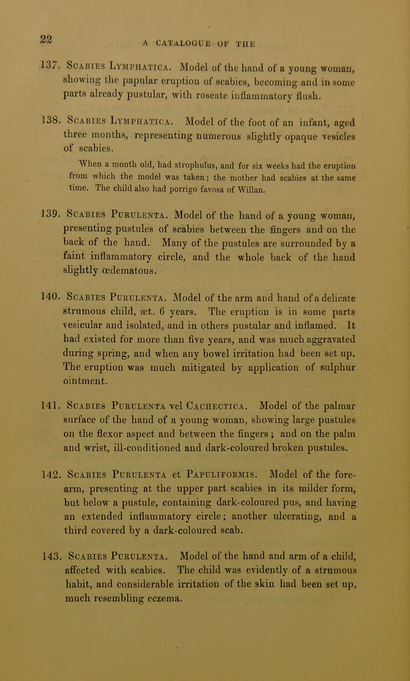A catalogue of the 13/. Scabies Lymphatica. Model of the hand of a young woman, showing the papular eruption of scabies, becoming and in some parts already pustular, with roseate inflammatory flush. 138. Scabies Lymphatica. Model of the foot of an infant, aged three months, representing numerous slightly opaque vesicles of scabies. When a month old, had strophulus, and for six weeks had the eruption from which the model was taken; the mother had scabies at the same time. The child also had porrigo favosa of Willan. 139. Scabies Pdrulenta. Model of the hand of a young woman, presenting pustules of scabies between the fingers and on the back of the hand. Many of the pustules are surrounded by a faint inflammatory circle, and the whole back of the hand slightly oedematous. 140. Scabies Purulenta. Model of the arm and hand of a delicate strumous child, set. 6 years. The eruption is in some parts vesicular and isolated, and in others pustular and inflamed. It had existed for more than five years, and was much aggravated during spring, and when any bowel irritation had been set up. The eruption was much mitigated by application of sulphur ointment. 141. Scabies Purulenta vel Cachectica. Model of the palmar surface of the hand of a young woman, showing large pustules on the flexor aspect and between the fingers; and on the palm and wrist, iU-conditioned and dark-coloured broken pustules. 142. Scabies Purulenta et Papuliformis. Model of the fore- arm, presenting at the upper part scabies in its milder form, but below a pustule, containing dark-coloured pus, and having an extended inflammatory circle; another ulcerating, and a third covered by a dark-coloured scab. 143. Scabies Purulenta. Model of the hand and arm of a child, afiected with scabies. The child was evidently of a strumous habit, and considerable irritation of the skin had been set up, much resembling eczema.