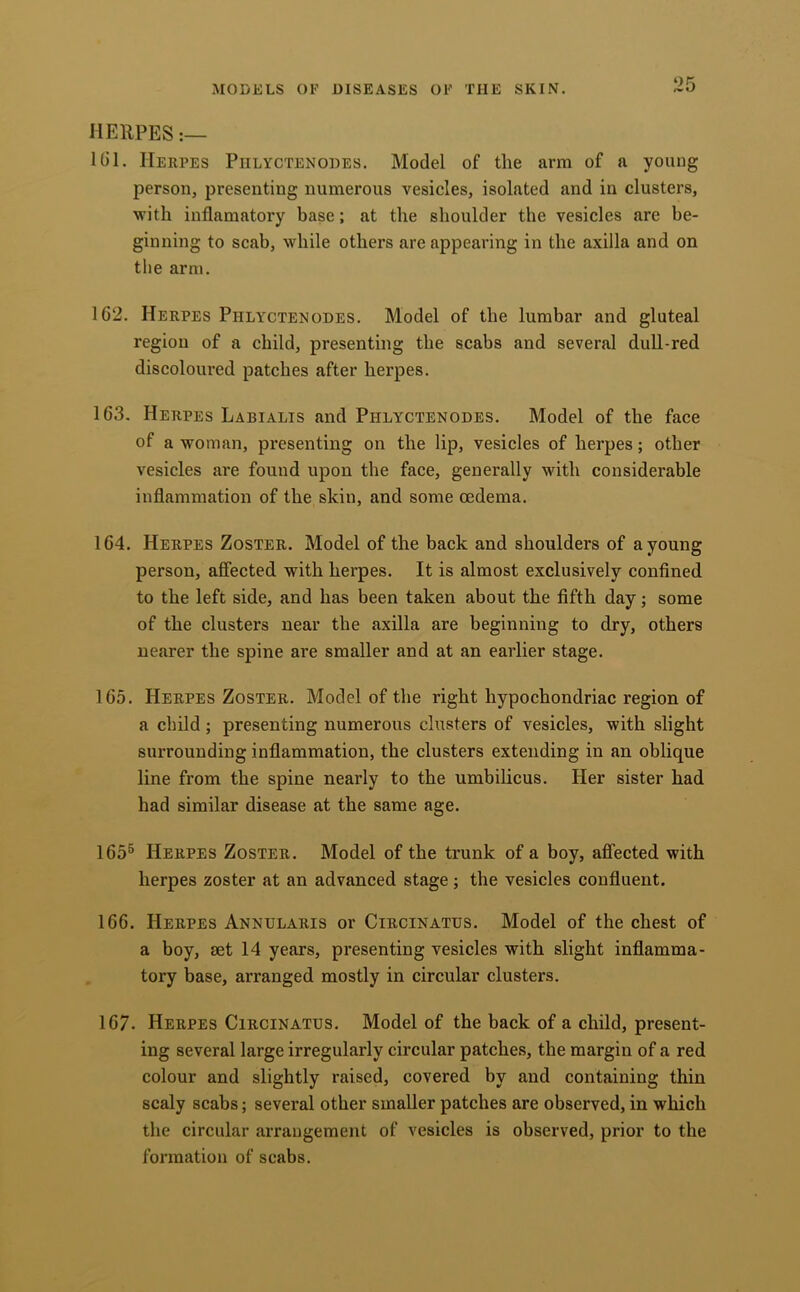 HERPES U)l. Herpes Piilyctenodes. Model of the arm of a young person, presenting numerous vesicles, isolated and in clusters, with inflamatory base; at the shoulder the vesicles are be- ginning to scab, while others are appearing in the axilla and on the arm. 162. Herpes Piilyctenodes. Model of the lumbar and gluteal region of a child, presenting the scabs and several dull-red discoloured patches after herpes. 163. Herpes Labialis and Phlyctenodes. Model of the face of a woman, presenting on the lip, vesicles of herpes; other vesicles are found upon the face, generally with considerable inflammation of the skin, and some oedema. 164. Herpes Zoster. Model of the back and shoulders of a young person, afiected with herpes. It is almost exclusively confined to the left side, and has been taken about the fifth day; some of the clusters near the axilla are beginning to dry, others nearer the spine are smaller and at an earlier stage. 165. Herpes Zoster. Model of the right hypochondriac region of a child; presenting numerous clusters of vesicles, with slight surrounding inflammation, the clusters extending in an oblique line from the spine nearly to the umbilicus. Her sister had had similar disease at the same age. 165^ Herpes Zoster. Model of the trunk of a boy, affected with herpes zoster at an advanced stage; the vesicles confluent. 166. Herpes Annularis or Circinatus. Model of the chest of a boy, set 14 years, presenting vesicles with slight inflamma- tory base, arranged mostly in circular clusters. 167. Herpes Circinatus. Model of the back of a child, present- ing several large irregularly circular patches, the margin of a red colour and slightly raised, covered by and containing thin scaly scabs; several other smaller patches are observed, in which the circular arrangement of vesicles is observed, prior to the formation of scabs.