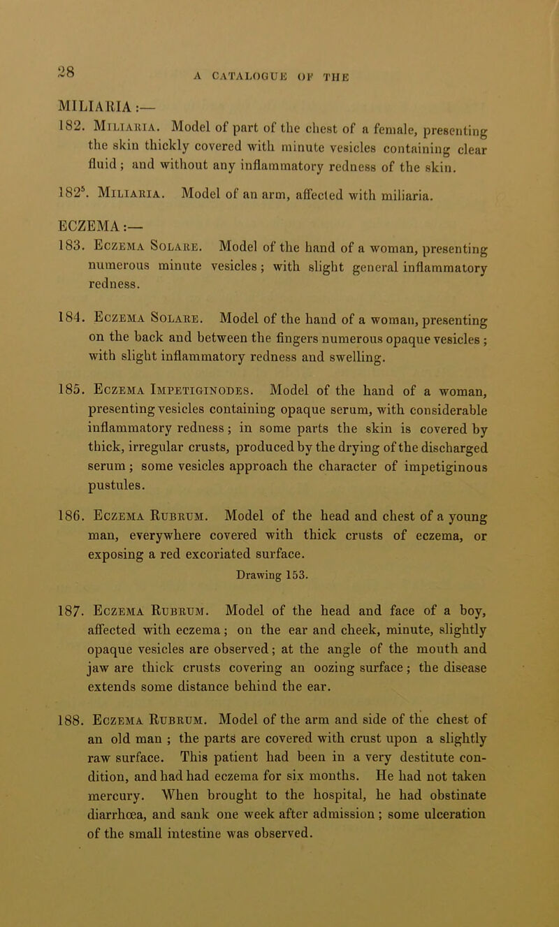 A cataloguh of the miliaria 182. Miliauia. Model of part of the chest of a female, presenting the skin thickly covered with minute vesicles containing clear fluid; and without any inflammatory redness of the skin. 182’^. Miliaiiia. Model of an arm, affected with miliaria. ECZEMA 183. Eczema Solaiie. Model of the hand of a woman, presenting numerous minute vesicles; with slight general inflammatory redness. 184. Eczema Solare. Model of the hand of a woman, presenting on the back and between the fingers numerous opaque vesicles; with slight inflammatory redness and swelling. 185. Eczema Impetiginodes. Model of the hand of a woman, presenting vesicles containing opaque serum, with considerable inflammatory redness; in some parts the skin is covered by thick, irregular crusts, produced by the drying of the discharged serum; some vesicles approach the character of impetiginous pustules. 186. Eczema Rubrum. Model of the head and chest of a young man, everywhere covered with thick crusts of eczema, or exposing a red excoriated surface. Drawing 153. 187. Eczema Rubrum. Model of the head and face of a boy, affected with eczema; on the ear and cheek, minute, slightly opaque vesicles are observed; at the angle of the mouth and jaw are thick crusts covering an oozing surface; the disease extends some distance behind the ear. 188. Eczema Rubrum. Model of the arm and side of the chest of an old man ; the parts are covered with crust upon a slightly raw surface. This patient had been in a very destitute con- dition, and had had eczema for six months. He had not taken mercury. When brought to the hospital, he had obstinate diarrhoea, and sank one week after admission ; some ulceration of the small intestine was observed.