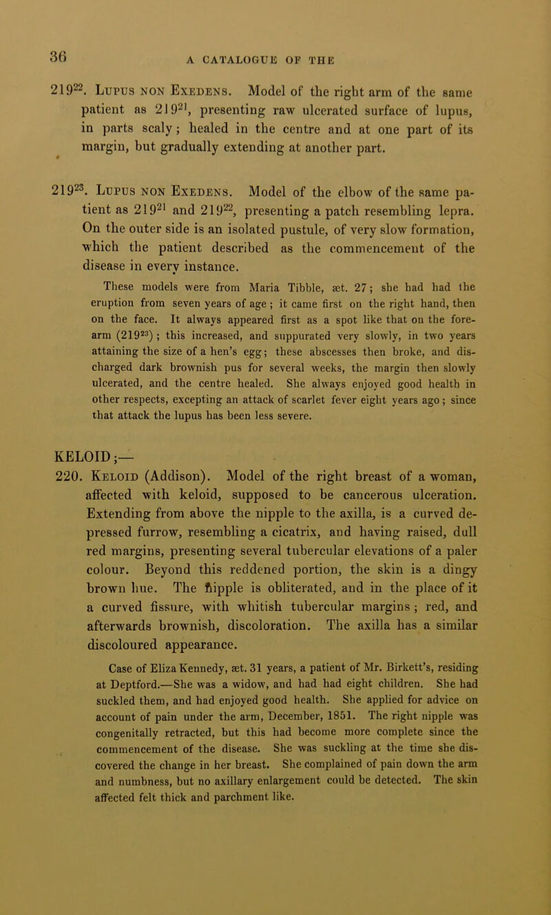 21922. Lupus non Exedens. Model of the right arm of the same patient as 2J92', presenting raw ulcerated surface of lupus, in parts scaly; healed in the centre and at one part of its margin, but gradually extending at another part. 21923. Lupus non Exedens. Model of the elbow of the same pa- tient as 21921 and 21922, presenting a patch resembling lepra. On the outer side is an isolated pustule, of very slow formation, which the patient described as the commencement of the disease in every instance. • Tliese models were from Maria Tibbie, set. 27; she had had the eruption from seven years of age ; it came first on the right hand, then on the face. It always appeared first as a spot like that on the fore- arm (219*^) ; this increased, and suppurated very slowly, in two years attaining the size of a hen’s egg; these abscesses then broke, and dis- charged dark brownish pus for several weeks, the margin then slowly ulcerated, and the centre healed. She always enjoyed good health in other respects, excepting an attack of scarlet fever eight years ago; since that attack the lupus has been less severe. KELOID 220. Keloid (Addison). Model of the right breast of a woman, affected with keloid, supposed to be cancerous ulceration. Extending from above the nipple to the axilla, is a curved de- pressed furrow, resembling a cicatrix, and having raised, dull red margins, presenting several tubercular elevations of a paler colour. Beyond this reddened portion, the skin is a dingy brown hue. The fiipple is obliterated, and in the place of it a curved fissure, with whitish tubercular margins; red, and afterwards brownish, discoloration. The axilla has a similar discoloured appearance. Case of Eliza Keunedy, aet. 31 years, a patient of Mr. Birkett’s, residing at Deptford.—Sbe was a widow, and had had eight children. She had suckled them, and had enjoyed good health. She applied for advice on account of pain under the arm, December, 1851. The right nipple was congenitally retracted, but this had become more complete since the commencement of the disease. She was suckling at the time she dis- covered the change in her breast. She complained of pain down the arm and numbness, but no axillary enlargement could be detected. The skin affected felt thick and parchment like.