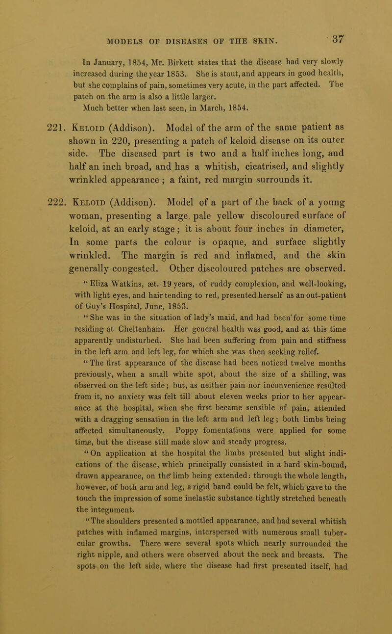 In January, 1854, Mr. Birkett states that the disease had very slowly increased during the year 1853. She is stout, and appears in good health, but she complains of pain, sometimes very acute, in the part affected. The patch on the arm is also a little larger. Much better when last seen, in March, 1854. 221. Keloid (Addison). Model of the arm of the same patient as shown in 220, presenting a patch of keloid disease on its outer side. The diseased part is two and a half inches long, and half an inch broad, and has a whitish, cicatrised, and slightly wrinkled appearance ; a faint, red margin surrounds it. 222. Keloid (Addison). Model of a part of the back of a young woman, presenting a large, pale yellow discoloured surface of keloid, at an early stage; it is about four inches in diameter. In some parts the colour is opaque, and surface slightly wrinkled. The margin is red and inflamed, and the skin generally congested. Other discoloured patches are observed. “ Eliza Watkins, act. 19 years, of ruddy complexion, and well-looking, with light eyes, and hair tending to red, presented herself as an out-patient of Guy’s Hospital, June, 1853. “She was in the situation of lady’s maid, and had been'for some time residing at Cheltenham. Her general health was good, and at this time apparently undisturbed. She had been suffering from pain and stiffness in the left arm and left leg, for which she was then seeking relief. “ The first appearance of the disease had been noticed twelve months previously, when a small white spot, about the size of a shilling, was observed on the left side; but, as neither pain nor inconvenience resulted from it, no anxiety was felt till about eleven weeks prior to her appear- ance at the hospital, when she first became sensible of pain, attended with a dragging sensation in the left arm and left leg; both limbs being affected simultaneously. Poppy fomentations were applied for some time, but the disease still made slow and steady progress. “ On application at the hospital the limbs presented but slight indi- cations of the disease, which principally consisted in a hard skin-bound, drawn appearance, on theflimb being extended: through the whole length, however, of both arm and leg, a rigid band could be felt, which gave to the touch the impression of some inelastic substance tightly stretched beneath the integument. “The shoulders presented a mottled appearance, and had several whitish patches with inflamed margins, interspersed with numerous small tuber- cular growths. There were several spots which nearly surrounded the right nipple, and others were observed about the neck and breasts. The spots on the left side, where the disease had first presented itself, had