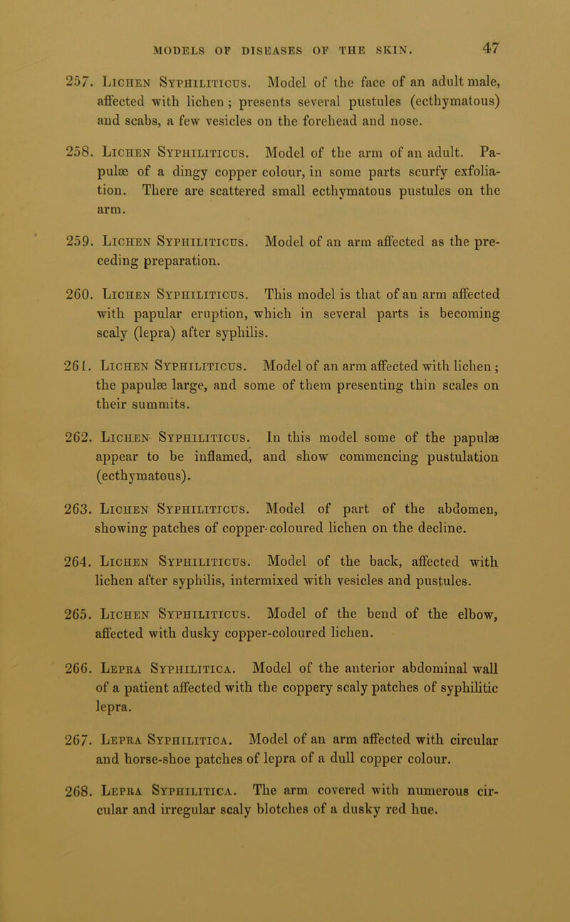 257. Lichen Syphiliticus. Model of the face of an adult male, affected with lichen ; presents several pustules (ecthymatous) and scabs, a few vesicles on the forehead and nose. 258. Lichen Syphiliticus. Model of the arm of an adult. Pa- pulse of a dingy copper colour, in some parts scurfy exfolia- tion. There are scattered small ecthymatous pustules on the arm. 259. Lichen Syphiliticus. Model of an arm affected as the pre- ceding preparation. 260. Lichen Syphiliticus. This model is that of an arm affected with papular eruption, which in several parts is becoming scaly (lepra) after syphilis. 261. Lichen Syphiliticus. Model of an arm affected with lichen; the papulse large, and some of them presenting thin scales on their summits. 262. Lichen- Syphiliticus. In this model some of the papulm appear to be inflamed, and show commencing pustulation (ecthymatous). 263. Lichen Syphiliticus. Model of part of the abdomen, showing patches of copper-coloured lichen on the decline. 264. Lichen Syphiliticus. Model of the back, affected with lichen after syphilis, intermixed with vesicles and pustules. 265. Lichen Syphiliticus. Model of the bend of the elbow, affected with dusky copper-coloured lichen. 266. Lepea Syphilitica. Model of the anterior abdominal wall of a patient affected with the coppery scaly patches of syphilitic lepra. 267. Lepea Syphilitica. Model of an arm affected with circular and horse-shoe patches of lepra of a dull copper colour. 268. Lepea Syphilitica. The arm covered with numerous cir- cular and irregular scaly blotches of a dusky red hue.
