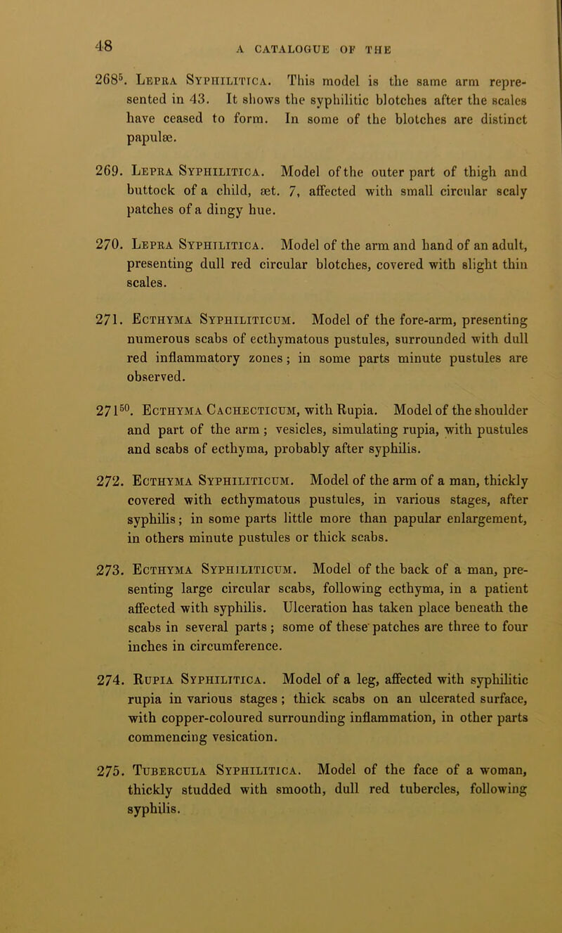 268^. Lepra Syphilitica. This model is the same arm repre- sented in 43. It shows the syphilitic blotches after the scales have ceased to form. In some of the blotches are distinct papulae. 269. Lepra Syphilitica. Model of the outer part of thigh and buttock of a child, set. 7, affected with small circular scaly patches of a dingy hue. 270. Lepra Syphilitica. Model of the arm and hand of an adult, presenting dull red circular blotches, covered with slight thin scales. 271. Ecthyma Syphiliticum. Model of the fore-arm, presenting numerous scabs of ecthymatous pustules, surrounded with dull red inflammatory zones; in some parts minute pustules are observed. 271®®. Ecthyma Cachecticum, with Rupia. Model of the shoulder and part of the arm; vesicles, simulating rupia, with pustules and scabs of ecthyma, probably after syphilis. 272. Ecthyma Syphiliticum. Model of the arm of a man, thickly covered with ecthymatous pustules, in various stages, after syphilis; in some parts little more than papular enlargement, in others minute pustules or thick scabs. 273. Ecthyma Syphiliticum. Model of the back of a man, pre- senting large circular scabs, following ecthyma, in a patient affected with syphilis. Ulceration has taken place beneath the scabs in several parts; some of these patches are three to four inches in circumference. 274. Rupia Syphilitica. Model of a leg, affected with syphilitic rupia in various stages; thick scabs on an ulcerated surface, with copper-coloured surrounding inflammation, in other parts commencing vesication. 275. Tubercula Syphilitica. Model of the face of a woman, thickly studded with smooth, dull red tubercles, following syphilis.