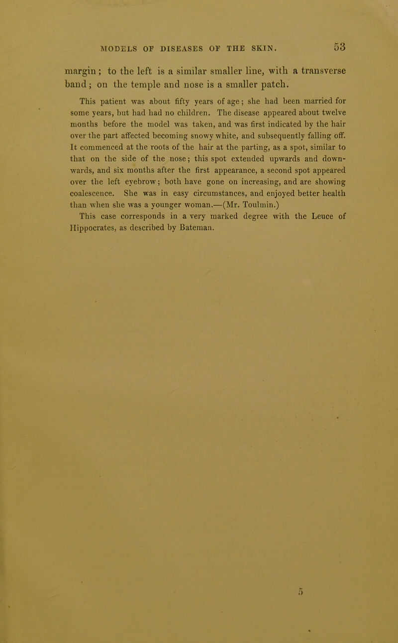 margin ; to the left is a similar smaller line, with a transverse band; on the temple and nose is a smaller patch. This patient was about fifty years of age; she had been married for some years, but had had no children. The disease appeared about twelve months before the model was taken, and was first indicated by the hair over the part affected becoming snowy white, and subsequently falling off. It commenced at the roots of the hair at the parting, as a spot, similar to that on the side of the nose; this spot extended upwards and down- wards, and six months after the first appearance, a second spot appeared over the left eyebrow; both have gone on increasing, and are showing coalescence. She was in easy circumstances, and enjoyed better health than when she was a younger woman.—(Mr. Toulmin.) This case corresponds in a very marked degree with the Leuce of Hippocrates, as described by Bateman.