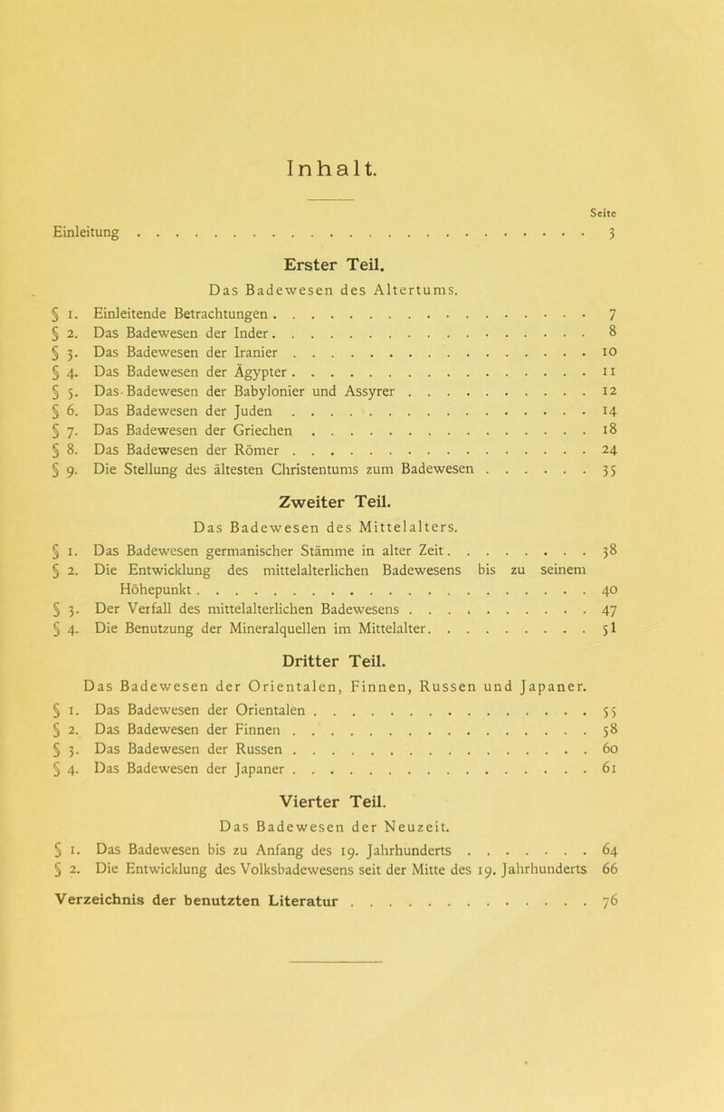 Inhalt. Seite Einleitung 3 Erster Teil. Das Badewesen des Altertums. § i. Einleitende Betrachtungen 7 § 2. Das Badewesen der Inder 8 § 3. Das Badewesen der Iranier 10 § 4. Das Badewesen der Ägypter u § 5. Das Badewesen der Babylonier und Assyrer 12 § 6. Das Badewesen der Juden 14 § 7. Das Badewesen der Griechen 18 § 8. Das Badewesen der Römer 24 § 9. Die Stellung des ältesten Christentums zum Badewesen 35 Zweiter Teil. Das Badewesen des Mittelalters. § 1. Das Badewesen germanischer Stämme in alter Zeit 38 § 2. Die Entwicklung des mittelalterlichen Badewesens bis zu seinem Höhepunkt 40 § 3. Der Verfall des mittelalterlichen Badewesens 47 § 4. Die Benutzung der Mineralquellen im Mittelalter 5I Dritter Teil. Das Badewesen der Orientalen, Finnen, Russen und Japaner. § 1. Das Badewesen der Orientalen 55 § 2. Das Badewesen der Finnen 58 § 3. Das Badewesen der Russen 60 § 4. Das Badewesen der Japaner 61 Vierter Teil. Das Badewesen der Neuzeit. § 1. Das Badewesen bis zu Anfang des 19. Jahrhunderts 64 § 2. Die Entwicklung des Volksbadewesens seit der Mitte des 19. Jahrhunderts 66 Verzeichnis der benutzten Literatur 76